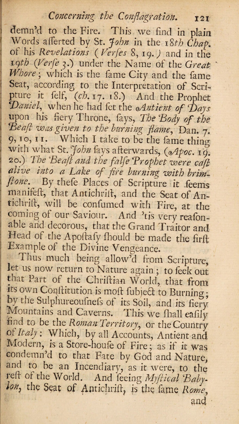 demn’d to the Fire. This we find in plain ' Words alferted by St. John in the 18th Chap. : of his Revelations ( Verfes 8, 19.) and in the 19th (Verfe 3.) under the Name of the Great  Whore; which is the fame City and the fame : Seat, according to the Interpretation of Seri- ! Pture it felf, (ch. 17. 18.) And the Prophet :i Daniel,' when he had fet the oAntient of Days ;! uPon his fiery Throne, fays, The ‘Body of the ij Beaft was given to the burning flame, Dan. 7, I 9yIO&gt; ”• Which I take to be the fame thing jl with what St. John fays afterwards, (aApoc. t o. | 20.) The ‘Beaft and the falfe Trophet were caft alive into a Lake of fire burning with brim~ ' ftone. By thefe Places of Scripture it deems manifeft, that Amichrili, and the Seat of An- tichrift, will be confirmed with Fire, at the coming of our Saviour. And ’tis very reafon- able and decorous, that the Grand Traitor and Head of the Apoftafy fhould be made the firft Example of the Divine Vengeance. Thus much being allow’d from Scripture, let us now return to Nature again ; to feek out that Part of the Chriftian World, that from its own Coqiiitution is mod fubjeft to Burning; by the Sulphureoufnefs of its Soil, and its fiery Mountains and Caverns. This we fhall eafily tind to be the Roman Territory, or the Country Oi Italy; Which, by all Accounts, Antient and Modern, is a Store-houfe of Fire; as if it was condemn’d to that Fate by God and Nature, and to be an Incendiary, as it were, to the refi 01 the World. And feeing Myftical Baby- ton, the Seat of Antichrift, isthe fame Rome, and. ■