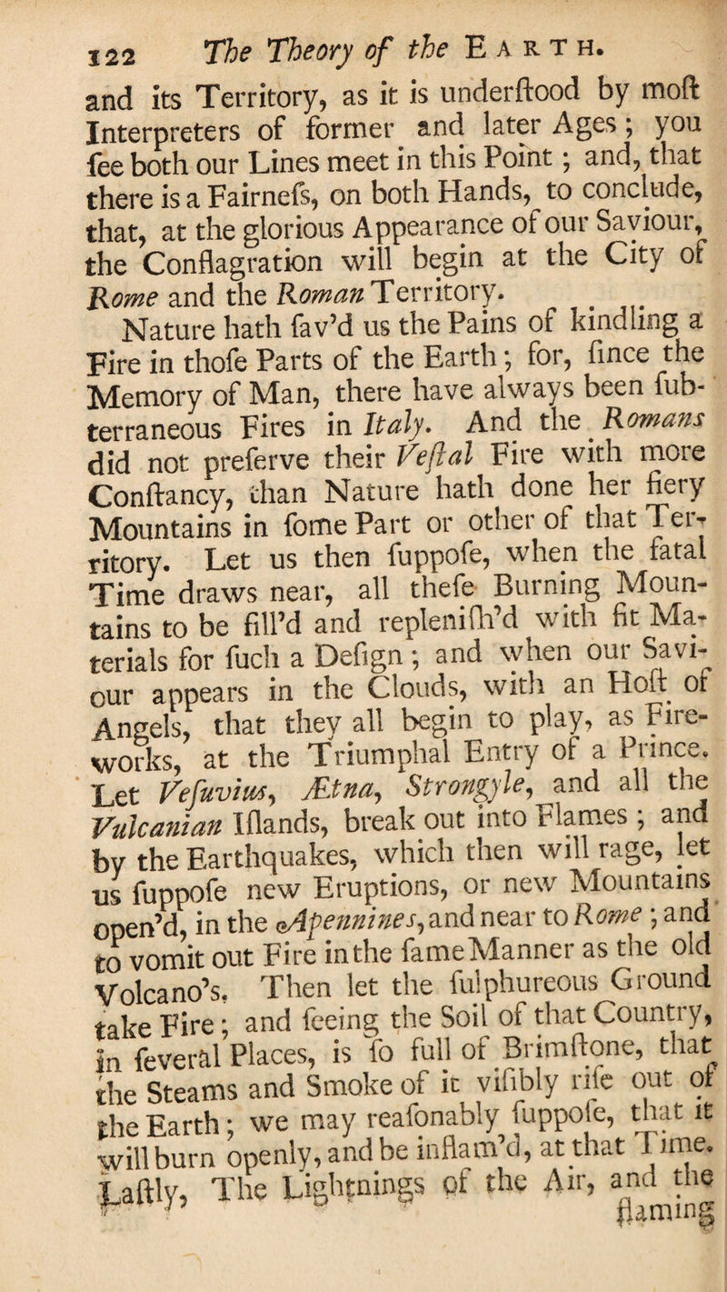 and its Territory, as it is underftood by moft Interpreters of former and later Ages; you fee both our Lines meet in this Point; and, that there is a Fairnefs, on both Hands, to conclude, that, at the glorious Appearance of our Saviour, the Conflagration will begin at the City of Rome and the Roman Territory. _ Nature hath fav’d us the Pains of kindling a Fire in thofe Parts of the Earth; for, fince the Memory of Man, there have always been fub- terraneous Fires in Italy. And the _ Romans did not preferve their Veflal Fire with more Conftancy, than Nature hath done her fiery Mountains in fomePart or other of that Ter¬ ritory. Let us then fuppofe, when the fatal Time draws near, all thefe Burning Moun¬ tains to be fill’d and replenifh’d with fit Ma¬ terials for fuch a Defign ; and when our Savi¬ our appears in the Clouds, with an Hofl of Angels, that thev all begin to play, as Fire¬ works, at the Triumphal Entry of a Prince. Let Vefuvm, Mna, Strongyle, and all the Valcanian Iflands, break out into Flames ; and bv the Earthquakes, which then will rage, let •us fuppofe new Eruptions, or new Mountains open’d, in the Apennines, and near to Rome; and to vomit out Fire inthe fame Manner as the old Volcano’s, Then let the fuiphureous Ground take Fire; and feeing the Soil of that Country, in fever&amp;l Places, is fo full of Brimfione, that the Steams and Smoke of it vifibly rite out of rhe Earth • we may reafonably fuppole, that it wfll burn openly, and be inflam’d, at that Time. Laltly, The Lightnings of the Air, and the