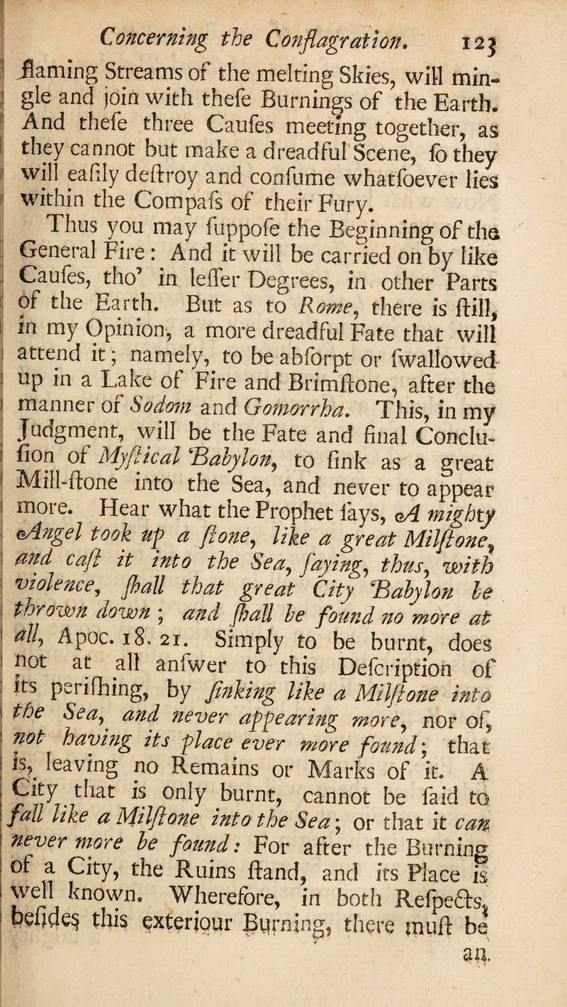 ! jflaming Streams of the melting Skies, will min- 1 gle and join with thefe Burnings of the Earth. And thefe three Caufes meeting together, as l they cannot but make a dreadful Scene, ib they will eafily deftroy and confume whatfoever lies within the Compafs of their Fury. Thus you may fuppofe the Beginning of tha General Fire : And it will be carried on by like j Gaufes, tho’ in lefler Degrees, in other Parts of the Earth. Blit as to Rome, there is ftill, in my Opinion, a more dreadful Fate that will attend it; namely, to be abforpt or fwallowed I up in a Lake of Fire and Brimftone, after the ! manner or Sodom and Ci omorrha. This, in my ; Judgment, will be the Fate and final Conclu- ! ^*on of My ft teal Baoylon, to fink as a great Mill-ftone into the Sea, and never to appear I more. Hear what the Prophet fays, oA mighty eAngel took up a f'tone, like a great Milftone, and caft it into the Sea, faying, thus, with violence, flail that greatJ City Babylon he thrown down * and [hall be found no more at al!y Apoc. 18. 21. Simply to be burnt, does pot at all anfwer to this Defcription of its perifhing, by finking like a Milftone into the Sea, and never appearing more, nor of, ?iot having its place ever more found j that is,, leaving no Remains or Marks of it. A 7that is only burnt, cannot be faid to fall like a Milftone into the Sea * or that it can never more be found: For after the Burning of a City, the Ruins ftand, and its Place is well known. Wherefore, in both Refpe6bs 1 pefides this exteriour Burning, there paufi: be