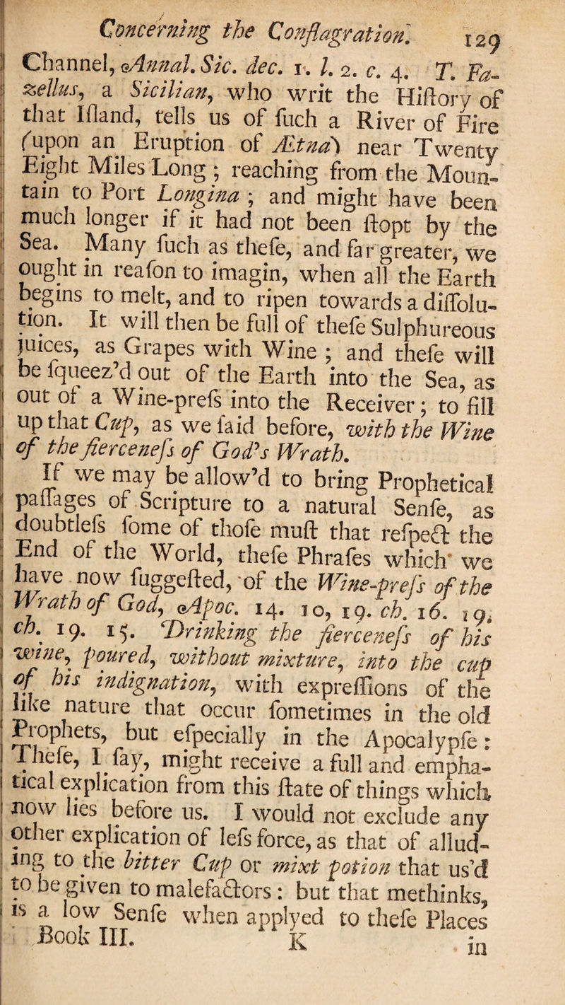 Channel, Anna], Sic. dec. 1.1. 2. c. 4. T. Fa- zellus, a Sicilian, who writ the Hiftorv of that Ifland, tells us of fuch a River of Fire (uPon an Eruption of Aetna) near Twenty Eight Miles Long ; reaching from the Moun¬ tain to Port Longina ; and might have been much longer if it had not been ftopt by the Sea. Many fuch as thefe, and far greater, we ought in reafon to imagin, when all the Earth begins to melt, and to ripen towards a diffolu- tion. It will then be full of thefe Sulphureous juices, as Grapes with Wine ; and thefe will be lqueez’d out of the Earth into the Sea, as out of a Wine-prefs into the Receiver; to fill up that Cup, as we laid before, with the Wine of thefiercenefs of God’s Wrath. If we may be allow’d to bring Prophetical paflages of Scripture to a natural Senfe, as doubtlefs fome of thofe nvaft that refpeft the End Oi the World, theie Phrafes which' we have now fuggefted, of the Wine-prefs of the Wrath of God, Apoc. 14. ,0, 19. ch. 16. ,9. cb\ l9- M- ‘Drinking the fiercenefs of his wJnfg toured, without mixture, into the cup of his indignation, with expreffions of the hke nature that occur fometimes in the old jPiophets, but especially in the Apocalypfe: Inefe, 1 fay', might receive a full and empha- tical explication from this Rate of things which now lies before us. I would not exclude any other explication of lefs force, as that of allud¬ ing to the hitter Cup or mixt potion that us’d to be given to malefactors: but that methinks, js a low Senfe when applyed to thefe Places ) Book III. k jn