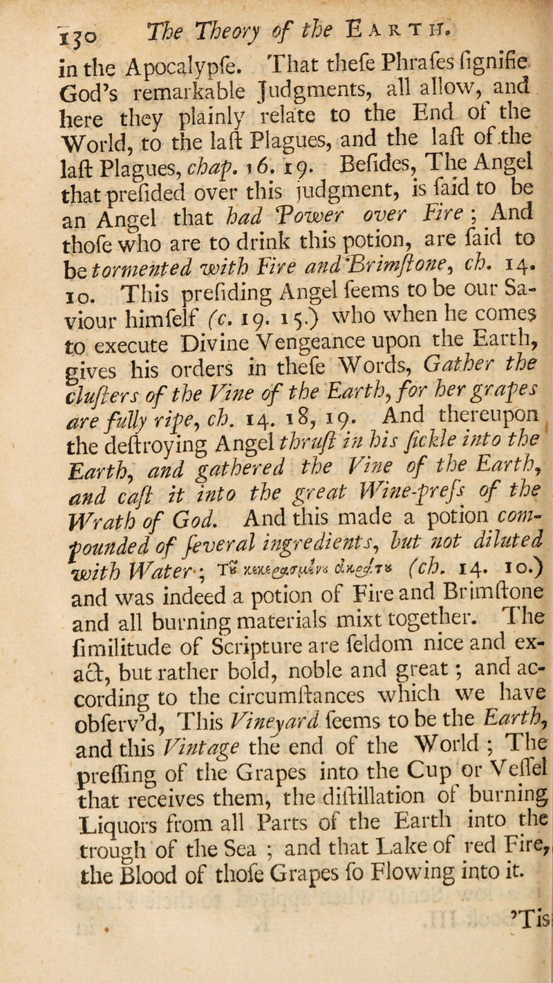 xjo The Theory of the E a r t i-t. in the Apocalypfe. That thefe Phrafes fignifie God’s remarkable Judgments, all allow, and here they plainly relate to the End ot the World, to the laft Plagues, and the laft of .the laft Plagues, chap. 16.19. Befides, The Angel that prefided over this judgment, isfaidto be an Angel that had Tower over Fire; And thofe who are to drink this potion, are faid to be tormented with Fire andTrimjlone, ch. 14* 10. This prefiding Angel feems to be our Sa¬ viour himfelf (c. 19. 15.) who when he comes to execute Divine Vengeance upon the Earth, gives his orders in thefe Words, Gainer the clufters of the Vine of the Earth, for her grapes are fully ripe, ch. 14. 18, 19. And thereupon the deftroying Angel thruji in his fickle into the Earth, and gathered the Vine of the Earth, and cafi it into the great Wine-prefs of the Wrath of God. And this made a potion com¬ pounded of feveral ingredients, hut not diluted with Water-\ Tb veM.&amp;.&lt;adn (ch. 14* to.) and was indeed a potion of Fire and Brimftone and all burning materials mixt together. I he fimilitude of Scripture are feldom nice and ex¬ act, but rather bold, noble and great; and ac¬ cording to the circumftances which we have obferv’d, This Vineyard feems to be the Earth, and this Vintage the end of the World ; The preffing of the Grapes into the Cup or VelTel that receives them, the diftillation ot burning Liquors from all Parts of the Earth into the trough of the Sea ; and that Lake of red Fire,, the Blood of thofe Grapes fo Flowing into it.