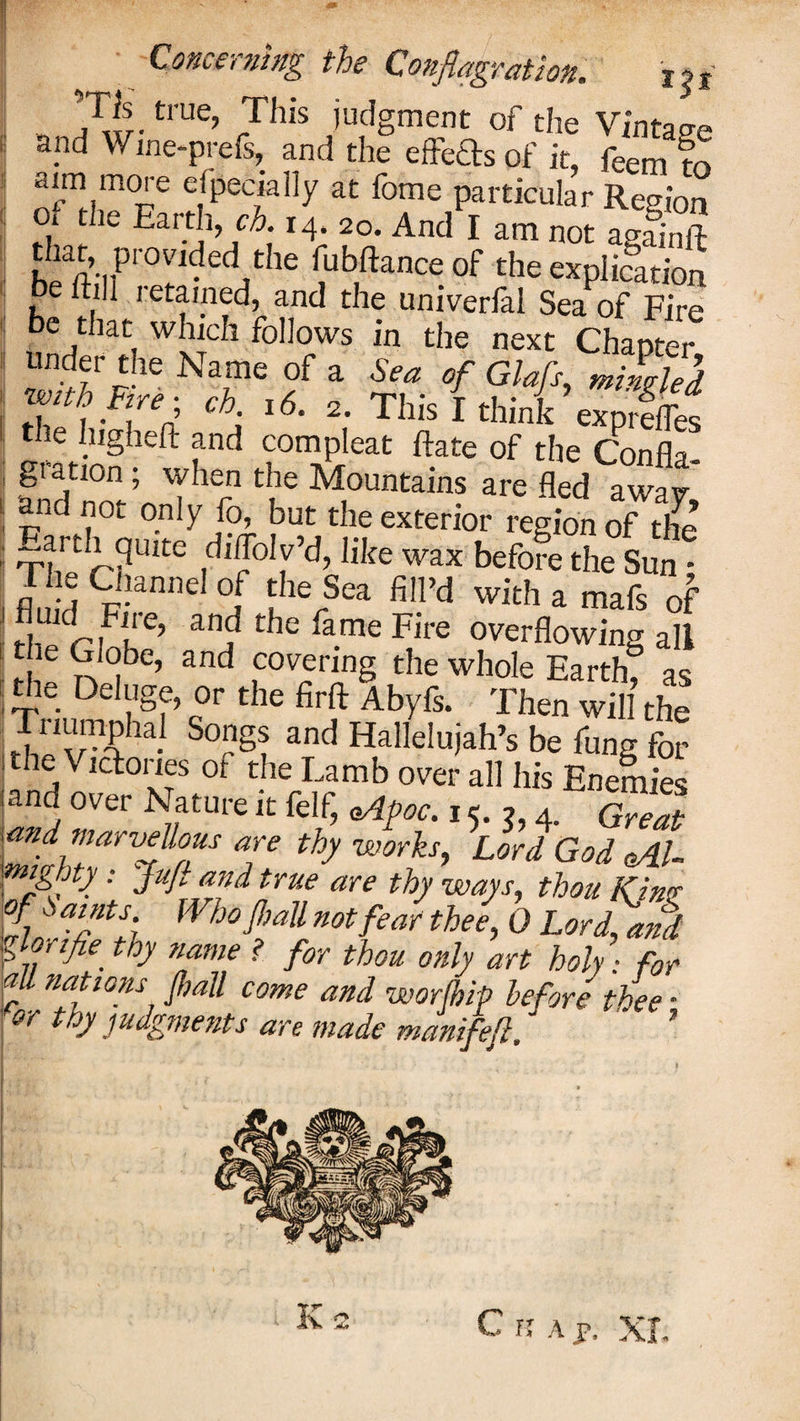 „ 71trUe’ 7his iudgment of the Vintage apd Wme-prefs, and the effects of it, feem m aim more especially at fome particular Region of the Earth, ch. 14. 20. And I am not asainft &amp;-„Pr0r1ed/he (ub,ftance of the explication be that which follows in the next Chanter S”w NcT,f * it {?!&lt;!’ 1 i*i ? *6* 2« This I think exprefles e higheft and compleat ftate of the Confla¬ gration ; when the Mountains are fled awav and not only fo, but the exterior region of tire Earth qu'te dMbVd, life wax befoSe sUn T e Channel 0f the Sea fill’d with a mafs of fluid Fire, and the fame Fire overflowing all |le ^ ^be, and covering the whole Earth&amp; as the Deluge, or the firft Abyfs. Then will the L/1^.1 So‘?S? and Hallelujah’s be fung for the Victories ot the Lamb over all his Enemies land over Nature it felf, &lt;Apoc. 15. ,, 4. Great .and marvellous are thy works, Lord God cAU • JKfiflflid true are thy ways, thou KJmp of^nts. Who Jl,aU not fear thee, 0 Lortand b lor ifie. toy name ? for thou only art holy: for all nations fall come and worfhip before thee -