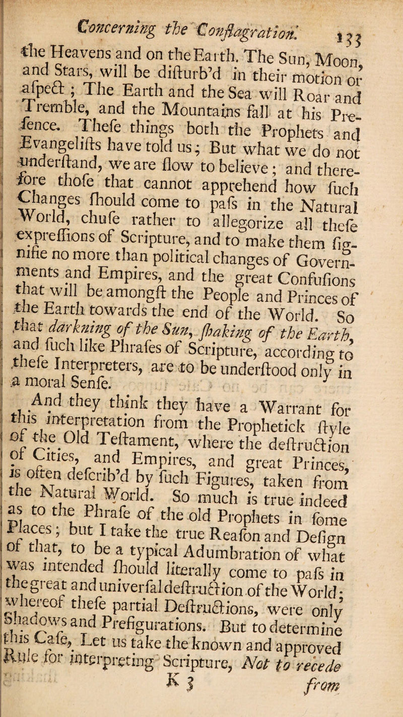 tile Heavens and on the Earth. The Sun, Moon and Stars, will be difturb’d in their motion or -rPC m T lC iEa,rth-,and t,leSca wil1 Roar and liemble, and the Mountains fall at his Pre- fence. Thefe things both the Prophets and n?f &gt;S )ave us •&gt; Rut what we do not underhand, we are flow to believe; and there¬ fore thofe that cannot apprehend how fuch Changes fhould come to pafs in the Natural World, chufe rather to allegorize all thefe expreffions of Scripture, and to make them ficr. mhe no more than political changes of Govern¬ ments and Empires, and the great Confufions that will be amongft the People and Princes of the Earth towards the end of the World. So ,t at darkmng of the Sun, /baking of the Earth. and fuch like Phrafes of Scripture, according to thele Interpreters, are to be underftood only in And they think they have a Warrant for tins interpretation from the Prophetick ftvle of the Old Teftament, where the deftruftion ot Cities, and Empires, and great Princes, is often defcrib’d by fuch Figures, taken from 'K World So much is true indeed as to the Phrafe of the old Prophets in feme Places, but I take the true Reafonand Defign ot that, to be a typical Adumbration of what was intended fhould literally come to pafs in the gi eat anduniversal deftruftion of the World • w leieot thefe partial Deftructions, were onlv Shadows and Prefigurations. But to determine nis caie,. Let us take the known and approved Cme tor interpreting Scripture, Not to recede R $ from