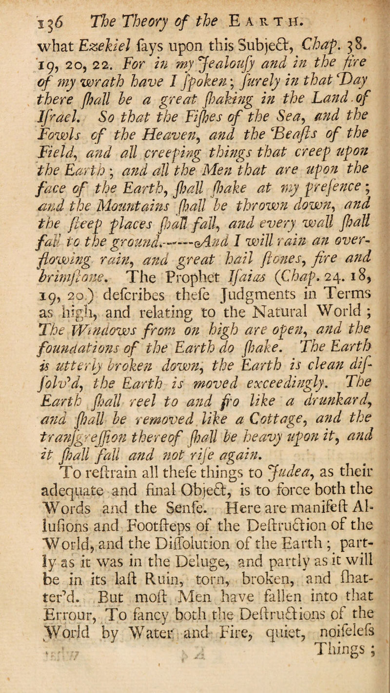 what Ezekiel fays upon this Subject, Chap. 38. 19, 20, 22. For in my Jealoufy and in the fire of my wrath have I fpoken; purely in that ‘Day there [hail he a great poking in the Land.of Ifrael. So that the Fipes of the Sea, and the Fowls of the Heaven, and the Tdeafts of the Field, and all creeping things that creep upon the Earth ; and all the Men that are upon the face of the Earth, fball (hake at my prefence ; and the Mountains pall he thrown down, and the fieep places fhaU fall, and every wall pall fall to the'ground.--*—eAnd I will rain an over- flowing rain, and great hail pones, fire and hr imp one* The Prophet Jfaias (Chap, 24. 18, 19, 20 ) defcribes thefe Judgments in Terms as high, and relating to the Natural World ; The Windows from on high are open, and the foundations of the Earth do (hake. The Earth is utterly broken down, the Earth is clean dif folv'd, the Earth is moved exceedingly. The Earth pall reel to and fro like a drunkard, and pall be removed like a Cottage^ and the tranfgreffion thereof pall be heavy upon it, and it fhall fall and not rife again. To refrain all thefe things to Judea, as their adequate and final Objeft, is to force both the Words and the Senfe. Here are manifeft Ah lufions and Footfteps of the Deftruftion of the World, and the Diffolution of the Earth ; part¬ ly as it was in the Deluge, and partly as it will be in its laft Ruin, torn, broken, and fhat- terM. But moft Men have fallen into that Errour, To fancy both the Deftruftions of the World by Water and Fire, quiet, noifelefs \ fr\ ;7 “ Things ;