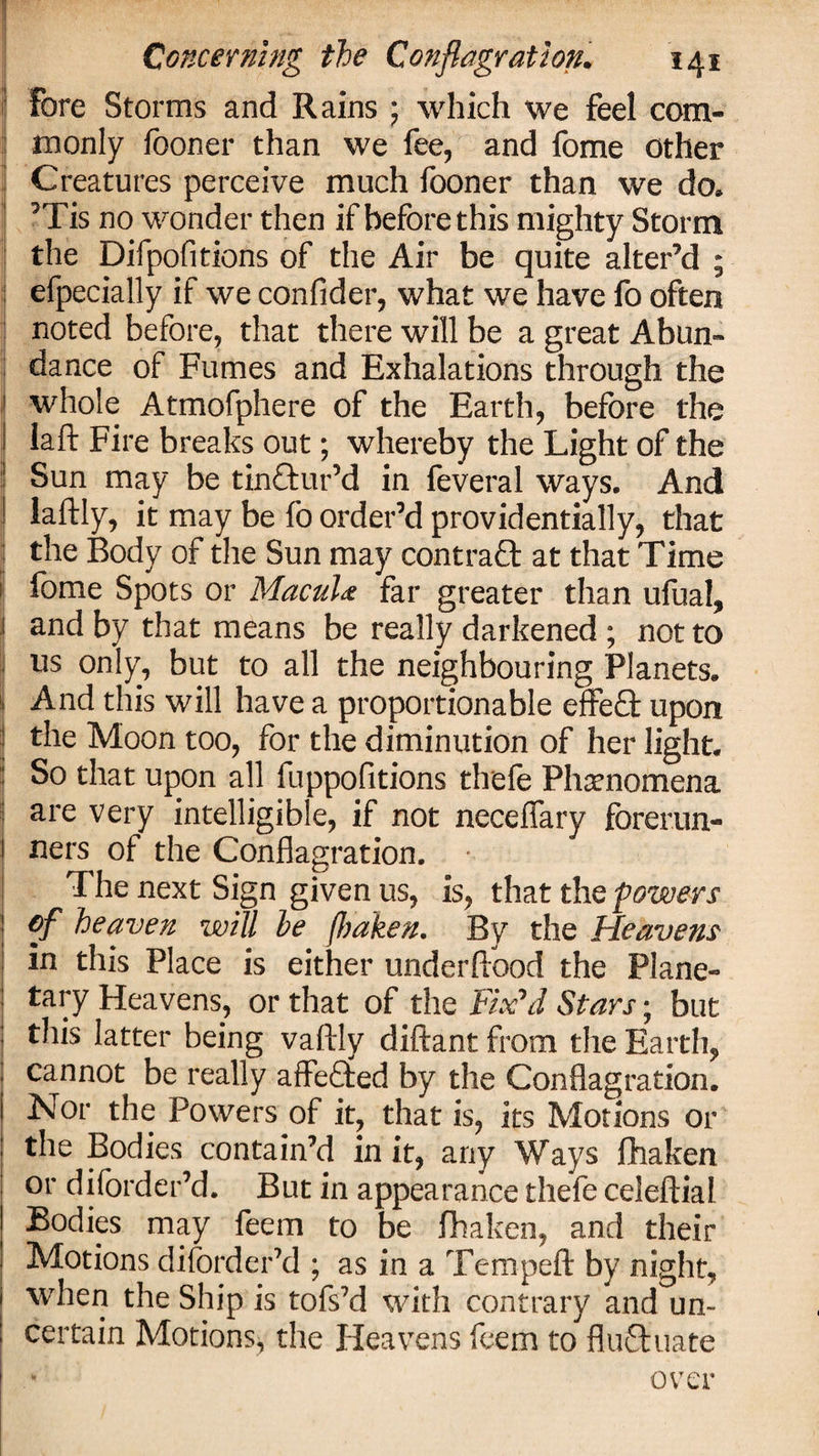 i I I . ; Concerning the Conflagration. 141 Fore Storms and Rains ; which we feel com¬ monly fooner than we fee, and fome other Creatures perceive much fooner than we do. ’Tis no wonder then if before this mighty Storm the Difpofitions of the Air be quite alter’d ; efpecially if we confider, what we have fo often noted before, that there will be a great Abun¬ dance of Fumes and Exhalations through the whole Atmofphere of the Earth, before the laft Fire breaks out; whereby the Light of the Sun may be tinctur’d in feveral ways. And laftly, it may be fo order’d providentially, that the Body of the Sun may contraft at that Time fome Spots or Macuhe far greater than ufual, and by that means be really darkened; not to us only, but to all the neighbouring Planets. And this will have a proportionable effeft upon the Moon too, for the diminution of her light. So that upon all fuppofitions thefe Phenomena are very intelligible, if not neceflary forerun¬ ners of the Conflagration. The next Sign given us, is, that the powers of heaven will he fhaken. By the Heavens in this Place is either under flood the Plane¬ tary Heavens, or that of the Fix'd Stars; but this latter being vaftly diftant from the Earth, cannot be really affeflted by the Conflagration. Nor the Powers of it, that is, its Motions or the Bodies contain’d in it, any Ways fhaken or diforder’d. But in appearance thefe celeftial Bodies may feem to be fhaken, and their Motions diforder’d ; as in a Tempeft by night, when the Ship is tofs’d with contrary and un¬ certain Motions, the Heavens feem to flufhiate over