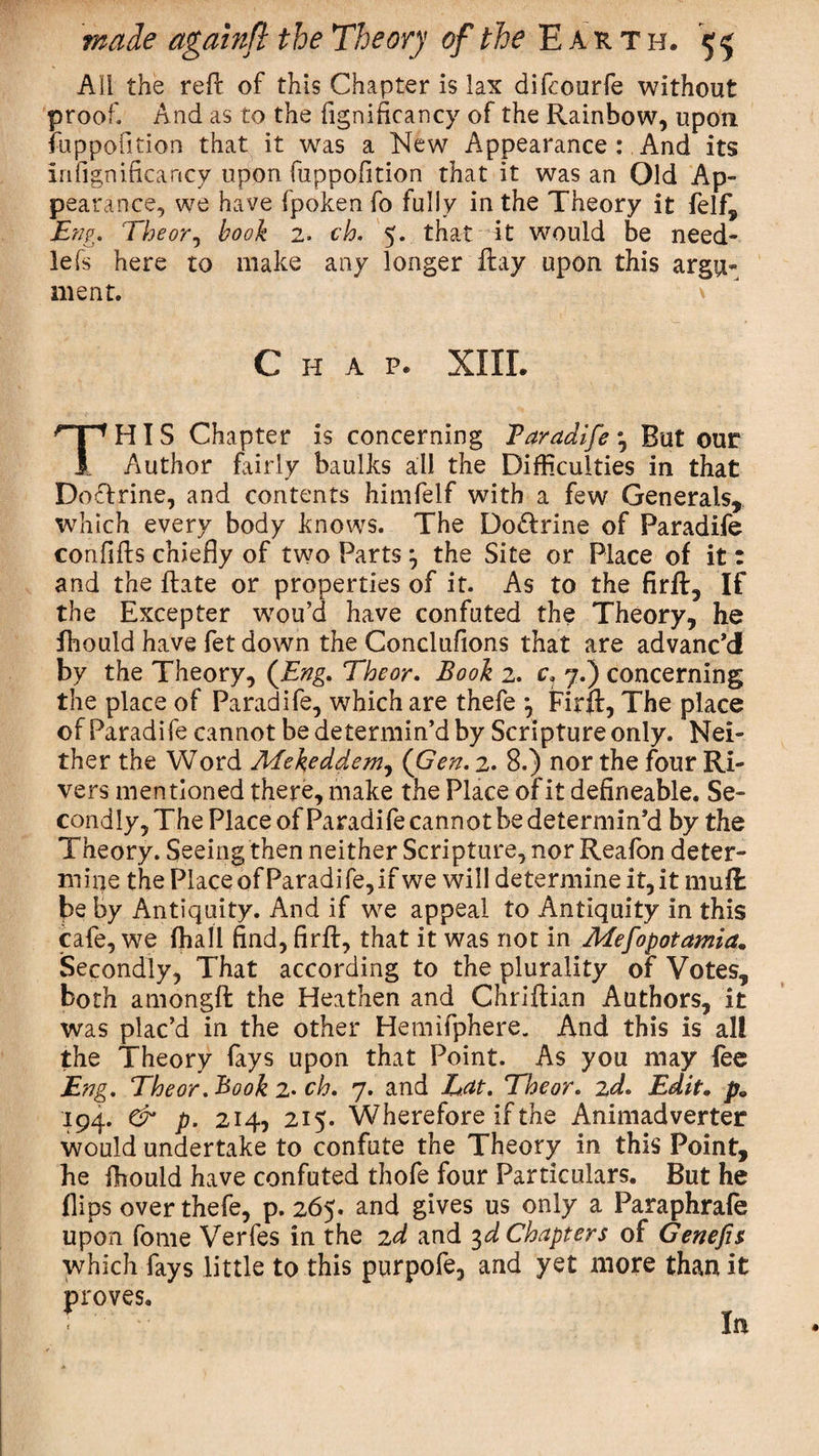 AH the reft of this Chapter is lax difcourfe without proof. And as to the fignificancy of the Rainbow, upon fuppofition that it was a New Appearance : And its in fignificancy upon fuppofition that it was an Old Ap¬ pearance, we have fpoken fo fully in the Theory it felf, Eng. The or, book 2. ch. 5. that it would be need- lefs here to make any longer ftay upon this argu¬ ment. Chap. XIIL THIS Chapter is concerning Taradife 3 But our Author fairly baulks all the Difficulties in that DoTrine, and contents himfelf with a few Generals, which every body knows. The Do&amp;rine of Paradife confifts chiefly of two Parts3 the Site or Place of it: and the ftate or properties of it. As to the firft, If the Excepter wou’d have confuted the Theory, he fhould have fet down the Conclufions that are advanc’d by the Theory, (Eng. Theor. Book 2. c, 7.) concerning the place of Paradife, which are thefe 3 Firft, The place of Paradife cannot be determin’d by Scripture only. Nei¬ ther the Word Mekeddem, (Gen. 2. 8.) nor the four Ri¬ vers mentioned there, make the Place of it defineable. Se¬ condly, The Place of Paradife cannot be determin’d by the Theory. Seeing then neither Scripture, nor Reafon deter¬ mine the Place of Paradife, if we will determine it, it muft be by Antiquity. And if we appeal to Antiquity In this cafe, we fhali find, firft, that it was not in Mesopotamia. Secondly, That according to the plurality of Votes, both amongft the Heathen and Chriftian Authors, it was plac’d in the other Hemifphere. And this is all the Theory fays upon that Point. As you may fee Eng. Theor. Rook 2* ch. 7. and Eat. Theor. 2d. Edit. p. 194. &amp; p. 214, 215. Wherefore if the Animadverter would undertake to confute the Theory in this Point, he ffiould have confuted thofe four Particulars. But he flips over thefe, p. 265. and gives us only a Paraphrafe upon fome Verfes in the 2d and 3d Chapters of Genefis which fays little to this purpofe, and yet more than it proves. In