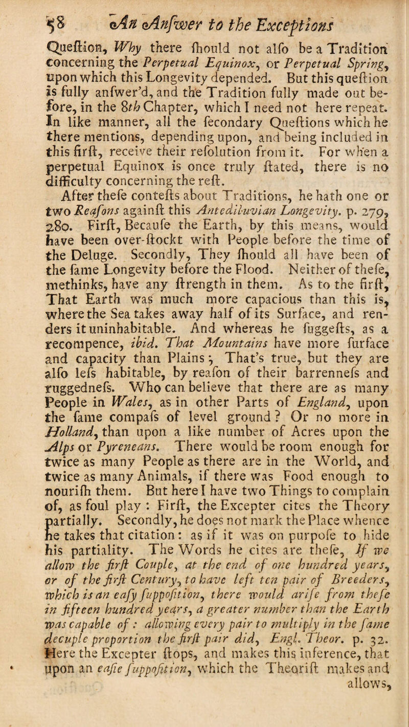 Queftion* Why there fhould not alfo be a Tradition Concerning the Perpetual Equinox, or Perpetual Springy upon which this Longevity depended. But this queftion Is fully anfwer’d, and the Tradition fully made out be¬ fore, in the 8th Chapter, which I need not here repeat. In like manner, all the fecondary Queftions which he there mentions, depending upon, and being included in this fil'd, receive their refolution from it. For when a perpetual Equinox is once truly dated, there is no difficulty concerning the reft. After thefe contefts about Traditions, he hath one or two Reqfons againft this Antediluvian Longevity, p. 279, 280. Firft, Becaufe the Earth, by this means, would have been over-ftockt with People before the time of the Deluge. Secondly, They fhould all have been of the fame Longevity before the Flood. Neither of thefe, methinks, have any ftrength in them. As to the firft, That Earth wag much more capacious than this is? where the Sea takes away half of its Surface, and ren¬ ders it uninhabitable. And whereas he fuggefts, as a recompence, ibid. That ALountains have more furface and capacity than Plains *, That’s true, but they are alfo left habitable, by reafon of their barrennefs and ruggednefs. Who can believe that there are as many People in WaleSy as in other Parts of Englandy upon the fame compafs of level ground ? Or no more in Hollandy than upon a like number of Acres upon the jllps or Pyreneans. There would be room enough for twice as many People as there are in the World, and twice as many Animals, if there was Food enough to nourifh them. But here! have two Things to complain of, as foul play : Firft, the Excepter cites the Theory partially. Secondly, he does not mark the Place whence he takes that citation: as if it was on purpofe to hide his partiality. The Words he cites are theft, If we allow the firfi Couple, at the end of one hundred yearSy or of the firft Century, to have left ten pair of Breeders7 which is an eafy fuppofitiony there would arije from thefe in fifteen hundred yearSy a greater number than the Earth was capable of: allowing every pair to multiply in the fame decuple proportion the firfi pair didy Engl. The or. p. 32. Mere the Excepter flops, and makes this inference, that upon an eafie fuppofitiony which the Theqrift makes and allows.