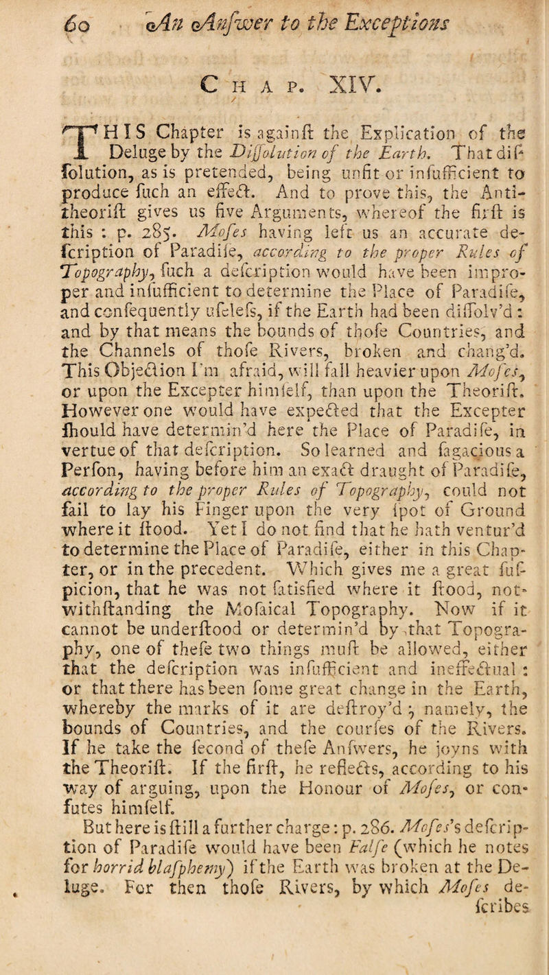 Chap. XIV. / HIS Chapter is againft the Explication of the 1 Deluge by the Dlffolvtion of the Earth, That dip foliation, as is pretended, being unfit or inefficient to produce Pitch an effeff. And to prove this, the Anti- theoriif gives us five Arguments, whereof the firft is this : p. 285. Mofes having left us an accurate de- fcription ol Paradife, according to the proper Rules of Topography^ (nch a defcription would have been impro¬ per and infufficient to determine the Place of Paradife, and confequently ufelefs, if the Earth had been diffiolv’d : and by that means the bounds of thofe Countries, and the Channels of thofe Rivers, broken and chang’d. This Objedlion I'm afraid, will fall heavier upon Mofes, or upon the Excepter him {elf, than upon the Theorift. However one would have expedled that the Excepter fhould have determin’d here the Place of Paradife, in vertue of that defcription. So learned and fagaciousa Perfon, having before him an exadf draught of Paradife, according to the proper Rules of Topography, could not fail to lay his Finger upon the very fpot of Ground where it Rood. Yet I do not find that he hath ventur’d to determine the Place of Paradife, either in this Chap¬ ter, or in the precedent. Which gives me a great fufi picion, that he was not fatisfied where it Rood, not* witnflanding the Mofaical Topography. Now if it cannot be underftood or determin’d by .that Tonosra- phy, one of thefe two things muff he allowed, either that the defcription was infufficient and inefFedhial : or that there has been fome great change in the Earth, whereby the marks of it are deffroy’d namely, the bounds of Countries, and the courfes of the Rivers. If he take the fecond of thefe Anfwers, he joyns with the Theorift. If the firff, he reflects, according to his way of arguing, upon the Honour of Mojes7 or con¬ futes himfelf. But here is if ill a further charge: p. 286. McfA’s defcrip¬ tion of Paradife would have been Falfe (which he notes for horrid blafphe my) if the Earth was broken at the De¬ luge. For then thofe Rivers, by which Mofes de- /■* • 1 fcribes