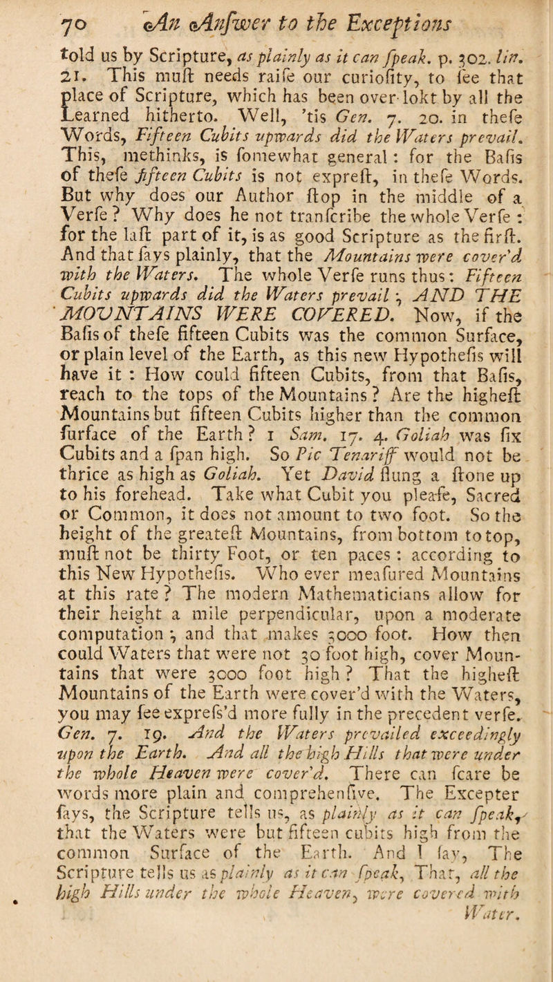 told us by Scripture, as plainly as it can [peak. p. 302.1 in. 21. This muff needs raife our curiofity, to fee that place of Scripture, which has been over lokt by all the Learned hitherto. Well, ’tis Gen. 7. 20. in thefe Words, Fifteen Cubits upwards did the Waters prevail. This, methinks, is fomewhat general: for the Bafis of thefe fifteen Cubits is not expreft, in thefe Words. But why does our Author flop in the middle of a Verfe ? Why does he not tranfcribe the whole Verfe : for the Lift part of it, is as good Scripture as the fir ft. And that fays plainly, that the Mountains were cover'd with the Waters. The whole Verfe runs thus: Fifteen Cubits upwards did the Waters prevail 3 AND THE ' MOUNTAINS WERE COVERED. Now, if the Bafis of thefe fifteen Cubits was the common Surface, or plain level of the Earth, as this new Hypothecs will have it : How could fifteen Cubits, from that Bafis, reach to the tops of the Mountains ? Are the higheft Mountains but fifteen Cubits higher than the common furface of the Earth ? 1 Sam. 17. 4. Goliah was fix Cubits and a fpan high. So Pic Denar iff would not be thrice as high as Goliah. Yet David flung a (lone up to his forehead. Take what Cubit you plearfe, Sacred or Common, it does not amount to two foot. So the height of the greateft Mountains, from bottom to top, muff not be thirty Foot, or ten paces: according to this New Hypothefis. Who ever meafured Mountains at this rate ? The modern Mathematicians allow for their height a mile perpendicular, upon a moderate computation 3 and that makes 3000 foot. How then could Waters that were not 30 foot high, cover Moun¬ tains that were 3000 foot high ? That the higheft Mountains of the Earth were cover’d with the Waters, you may feeexprefs’d more fully in the precedent verfe. Gen. 7. 19. And the Waters prevailed exceedingly upon the Earth. And all the high Hills that were under the whole Heaven were cover'd. There can fcare be words more plain and com prehen five. The Excepter fays, the Scripture tells ns, as plainly as it can fpeak^ that the Waters were but fifteen cubits high from the common Surface of the Earth. And 1 fay, The Scripture tells us as plainly as it can Speak, Thar, all the high Hills under the whole Heaven, were covered with , Water.