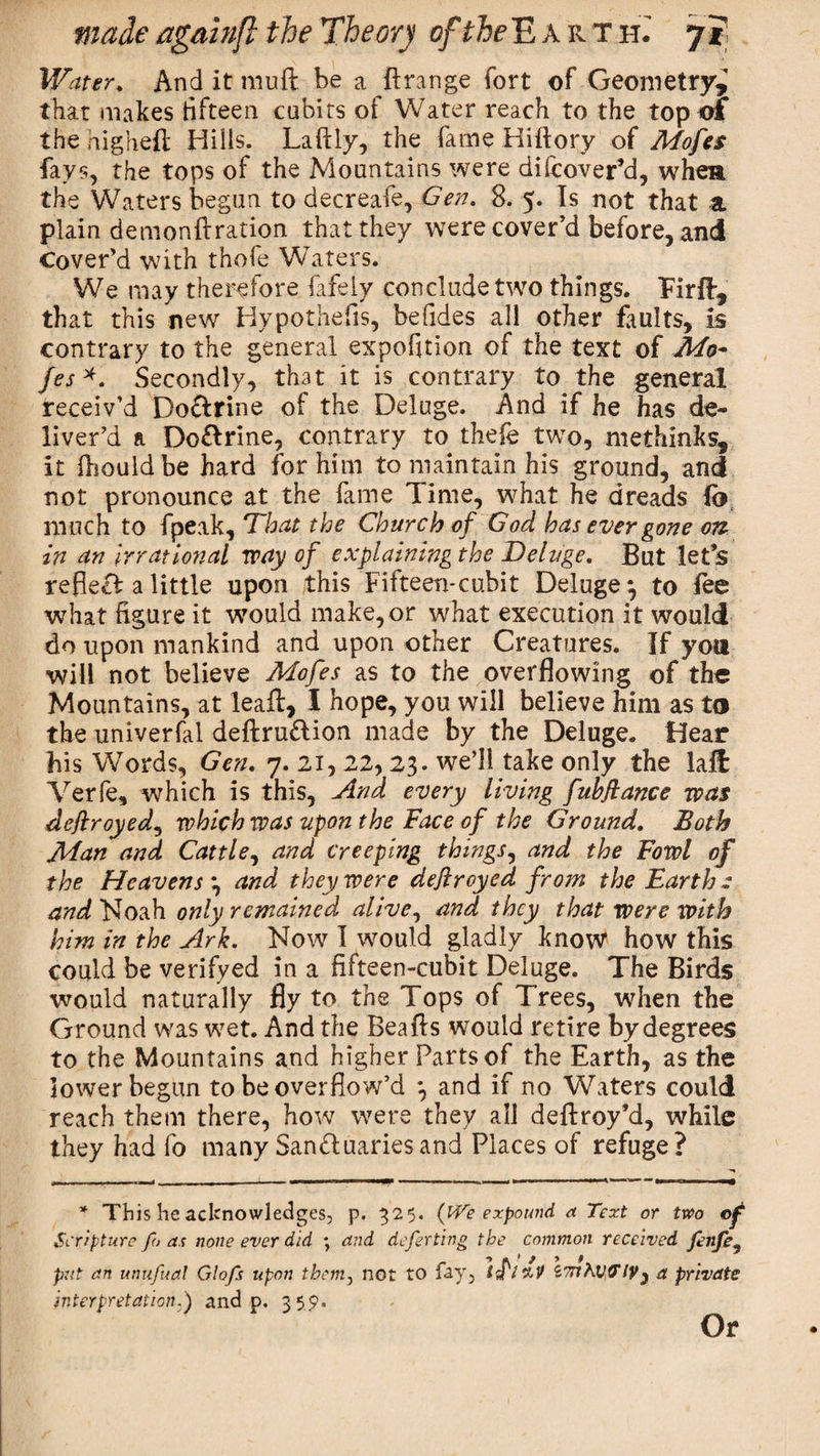 Water. And it mud be a ftrange fort of Geometry,' that makes fifteen cubits of Water reach to the top of the higheft Hills. Laftly, the fame Hiftory of Mofes fays, the tops of the Mountains were difcover’d, when the Waters begun to decreafe, Gen. 8. 5. Is not that a plain demondration that they were cover’d before, and Cover’d with thofe Waters. We may therefore fafeiy conclude two things. Fird, that this new Hypothefis, befides all other faults, is contrary to the general expofition of the text of Mo¬ fes*. Secondly, that it is contrary to the general receiv’d Doftrine of the Deluge. And if he has de¬ liver’d a Do&amp;rine, contrary to thefe two, methinks, it fbouldbe hard for him to maintain his ground, and not pronounce at the fame Time, what he dreads (o much to fpeak. That the Church of God has ever gone on in an Irrational way of explaining the Deluge. But let’s reflecl a little upon this Fifteen-cubit Deluge^ to fee what figure it would make, or what execution it would do upon mankind and upon other Creatures. If you ■will not believe Mofes as to the overflowing of the Mountains, at lead, I hope, you will believe him as to the univerfal dedru£lion made by the Deluge. Hear his Words, Gen. 7. 21,22,23. we’ll take only the laft Verfe, which is this, And every living fubflance was deftroyed, which was upon the Face of the Ground. Both Man and Cattle, and creeping things, and the Fowl of the Heavens 3 and they were deftroyed from the Earth - and Noah only remained alive, and they that were with him in the Ark. Now I would gladly know how this could be verifyed in a fifteen-cubit Deluge. The Birds would naturally fly to the Tops of Trees, when the Ground was wet. And the Beads would retire by degrees to the Mountains and higher Parts of the Earth, as the lower begun to be overflow’d *, and if no Waters could reach them there, how were they all dedroy’d, while they had fo many Sanctuaries and Places of refuge? * This he acknowledges, p. 325. (iVe expound a Text or two of Scripture fo as none ever did ; and deferting the common received fenfe, put an unufual Glofs upon them, not to fay, iflzV 'I'mKvVlVy a private interpretation.) and p. 359. Or