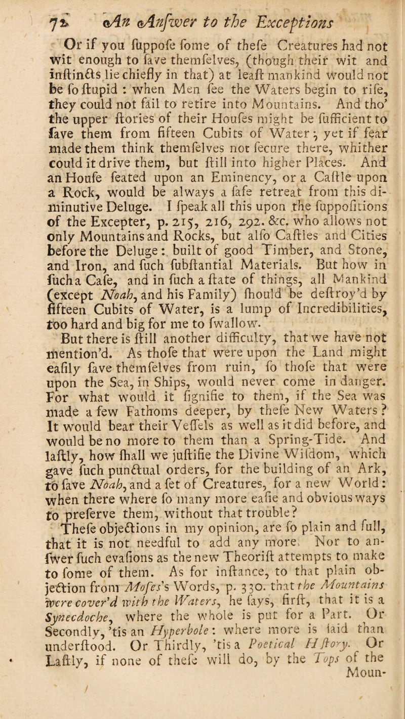 Or if voa fuppofe fome of thefe Creatures had not wit enough to fave themfelves, (though their wit and inftin&amp;s lie chiefly in that) at leaf!: mankind Would not be fo itupid : when Men fee the Waters begin to rife, they could not fail to retire into Mountains. And tho’ the upper {lories of their Houfes might be fufficient to fave them from fifteen Cubits of Water:, yet if fear made them think themfelves not fecure there, whither could it drive them, but {fill into higher Places. And an Houfe feated upon an Eminency, or a Cafile upon a Rock, would be always a fafe retreat from this di¬ minutive Deluge. I fpeak all this upon the fuppoiilions of the Excepter, p. 215, 216, 292. &amp;c. who allows not only Mountains and Rocks, but alfo Caflies and Cities before the Deluge: built of good Timber, and Stone, and Iron, and fuch fubflantial Materials. But how in fucha Cafe, and in fuch a {late of things, all Mankind (except Noah, and his Family) fhould be deftroy’d by fifteen Cubits of Water, is a lump of Incredibilities, too hard and big for me to fwallow. But there is {till another difficulty, that we have not mention’d. As thofe that were upon the Land might eafily fave themfelves from ruin, fo thofe that were upon the Sea, in Ships, would never come in danger. For what would it fignifie to them, if the Sea was made a few Fathoms deeper, by thefe New Waters? It would bear their Veftels as well as it did before, and would be no more to them than a Spring-Tide. And laftly, how fhall we juftifie the Divine Wifdom, which gave fuch punctual orders, for the building of an Ark, to fave N&amp;ah, and a fet of Creatures, for a new World: when there where fo many more eafie and obvious ways to preferve them, without that trouble? Thefe objections in my opinion, are fo plain and full, that it is not needful to add any more, Nor to an- fwer fuch evafions as the new Theorift attempts to make to fome of them. As for inflance, to that plain ob- jeftion from Mofes s Words, p. 330. that the Mountains were cover’d with the Maters, he fays, firft, that it is a Synecdoche, where the whole is put for a Part. Or Secondly, ’tis an Hyperbole: where more is laid tnan underflood. Or Thirdly, ’tis a Poetical FJ ft ory. Or Laftly, if none of thefe will do, by the Tops ot the Moun-