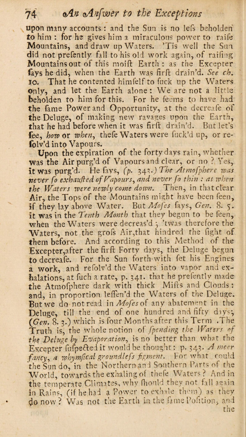 upon many accounts: and the Sun is no lefs beholden to him : for he gives him a miraculous power to raife Mountains, and draw up Waters. ’Tis well the Sun did not prefently fall to his old work again, of raifing Mountains out of this moift Earth: as the Excepter lays he did, when the Earth was fir ft drain’d. See cb. 10. That he contented himfelf to fuck up the Waters only, and let the Earth alone: We are not a little beholden to him for this. For he feems to have had the fame Power and Opportunity, at the decreafe of the Deluge, of making new ravages upon the Earth, that he had before when it was firft drain’d. But let’s fee, how or when, thefe Waters were fuck’d up, or re- folv’d into Vapours. Upon the expiration of the forty days rain, whether Was the Air purg’d of Vapours and clear, or no ? Yes, it was purg’d. He fays, (p. 343.J 'The Atmofphere was never fo exhaufled of Vapours, and never fo thin : at when the Waters were newly come down. Then, in that clear Air, the Tops of the Mountains might have been feen, if they lay above Water. But Mofes fays, Gen. 8. 5. it was in the Tenth Month that they begun to be feen, when the Waters were decreas’d’twas therefore the Waters, not the grofs Air,that hindred the fight of them before. And according to this Method of the Excepter,after the firft Forty days, the Deluge begun to decreafe. For the Sun forth-with fet his Engines a work, and refolv’d the Waters into vapor and ex¬ halations, at fuch a rate, p. 341. that he prefently made the Atmofphere dark with thick Mifts and Clouds: and, in proportion lefFen’d the Waters of the Deluge. But we do notread in Mofes of any abatement in the Deluge, till the end of one hundred and fifty days*, (Gen. 8. 3.) which is four Months after this Term .7 he Truth is, the whole notion of [pending the Waters of the Deluge by Evaporation, is no better than what the Excepter fufpeftei it would be thought: p. 343. A nicer fancy, a whymfical groundlefs figment. For what could the Sun do, in the Northern and Southern Parts of the World, towards the exhaling of thefe Waters? And in * ' x-, - . in il.I . C 71 • tne