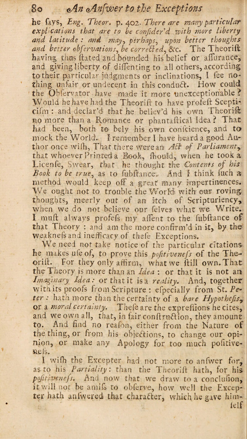 he fays, Eng. Theor. p. 402- There are many particular explications that are to be confider’d with more liberty and latitude : and may, perhaps, upon better thoughts and better obfervations, be corretled, &amp;c. The Theorift having thus dated and bounded his belief or aftlirance, and giving liberty of diffenting to all others, according to their particular judgments or inclinations, I fee no¬ thing unfair or undecent in this conduct. How could the Ohfervator have made it more unexceptionable ? Would he have had the Theorift: to have proieft Scepti- cifm: and declar’d that he believ’d his own Theorift no more than a Romance or phantaflical Idea ? That had been, both to bely his own conlcience, and to mock the World., I remember l have heard a good Au¬ thor once wi-fti, That there were an Atf ef Parliamenty that whoever Printed a Rook, fhoudd, when he took a. Licenfe, Swear, that he thought the Contents of his Book to be true, as to fubftancev. And I' think luch a method would keep off a great many impertinences, We ought not to trouble the World- with our roving thoughts, meerly out of an itch of Scripturiency, when we do not believe our felves what we Write, I mad: always profefs my alien t to the fubftance of that Theory : and am the more confirm’d In it, by the weaknefs and inefficacy of thefe Exceptions. We need nor take notice of the particular citations he makes ufeof, to prove this pofitivenefs of the The¬ orift. For they only affirm, what we ftill own.That the Theory is more than an Idea : or that it is not an Imaginary Idea : or that it is a reality. And, together with its proofs from Scripture : efpecially from St. Pe¬ ter : hath more than the certainty of a bare Hypothefisv or a moral certainty. Thefe are the exprefftons he cites, and we own aH, that, in fair conftruftion, they amount to. And find no reafon, either from the Nature of the thing, or from his objections, to change our opi¬ nion, or make any Apology for too much pofitive- &amp;efs. I wifn the Excepter had not more to anfwer for, as to his Partiality: than the Theorift hath, for his pofitivenefs. And now that we draw to a concluiion, it will not be arnifs to obferve, how well the Excep¬ ter hath anfwered that character, which he gave him- lelf