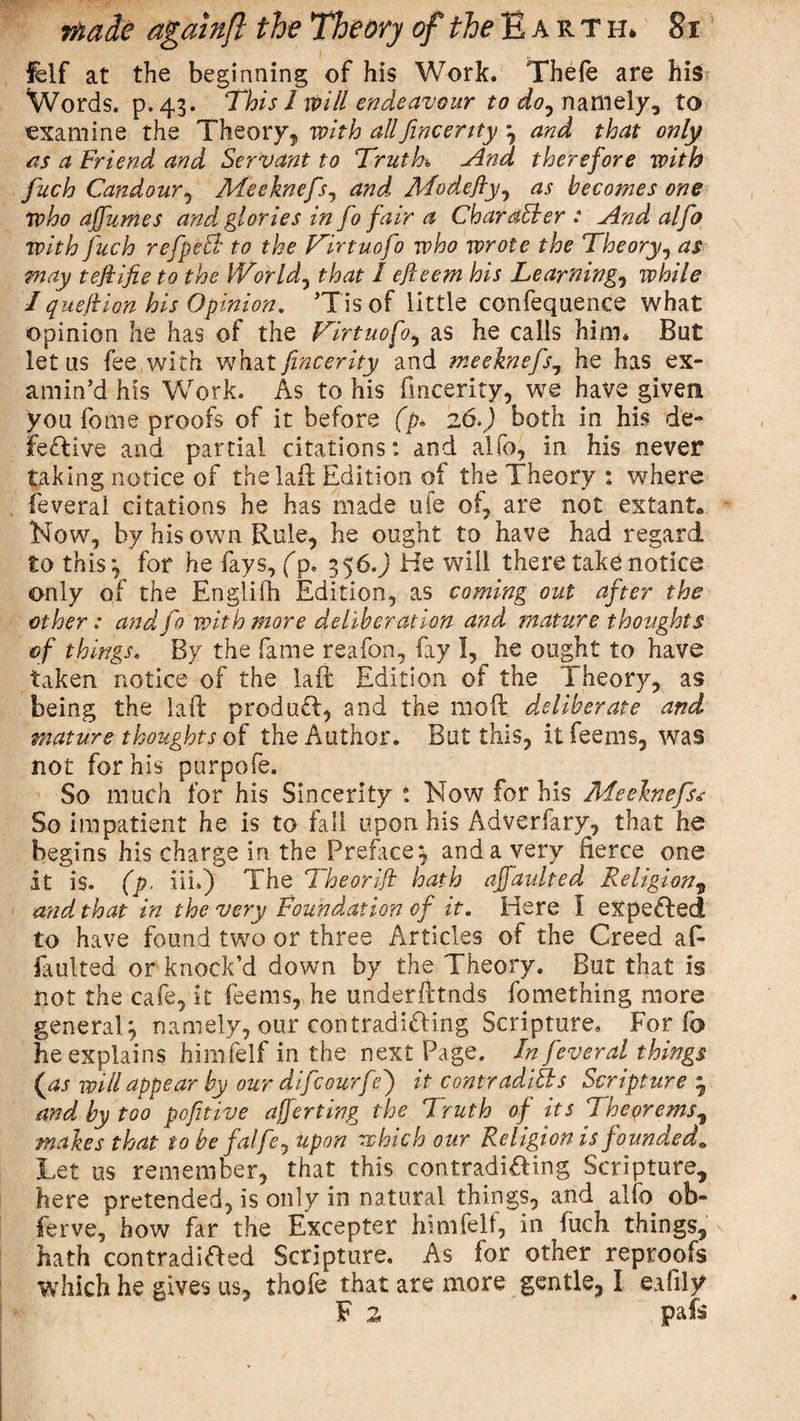 felf at the beginning of his Work. Thefe are his Words, p.43. This 1 will endeavour to do^ namely, to examine the Theory, with allfincertty *, and that only as a Friend and Servant to Truth And therefore with fuch Candour, Meeknefs, and Mode fly, as becomes one who affumes and glories in fo fair a Char abler : And alfo with fuch refpebl to the Tirtuofo who wrote the Theory, as may tejlifie to the Worlds that I cfteem his Learning, while 1 quell ion his Opinion. Tisof little confequence what opinion he has of the Tirtuofo, as he calls him* But let us fee with what fincerity and meeknefs, he has ex¬ amin’d his Work. As to his fmcerity, we have given you feme proofs of it before (p* 26.) both in his de¬ fective and partial citations: and alfo, in his never taking notice of the laft Edition of the Theory : where feveral citations he has made ufe of, are not extant* Now, by his own Rule, he ought to have had regard to this-, for he fays, (p. 356.) He will there take notice only of the Englifh Edition, as coming out after the other: anal fo with more deliberation and mature thoughts of things. By the fame reafon, fay I, he ought to have taken notice of the laft Edition of the Theory, as being the laft produd, and the 1110ft deliberate and mature thoughts of the Author. But this, itfeems, was not for his purpofe. So much for his Sincerity t Now for his Meeknefs* So impatient he is to fail upon his Adverfary, that he begins his charge in the Preface; and a very fierce one it is. (p. iii.) The Theorift hath ajfaulted Religion, and that in the very Foundation of it. Here I expeded to have found two or three Articles of the Creed af- faulted or knock’d down by the Theory. But that is not the cafe, it feems, he underfttnds fomething more general; namely, our contradiding Scripture. For fo he explains himfelf in the next Page. In feveral things (as will appear by our dif courfe') it contradibls Scripture • and by too pofitive averting the Truth of its Theorems, makes that to be falfey upon which our Religion is founded» Let us remember, that this contradiding Scripture, here pretended, is only in natural things, and alfo ob¬ serve, how far the Excepter hmifelt, in fuch things, hath contradided Scripture. As for other reproofs which he gives us, thofe that are more gentle, I eafily F z pafs