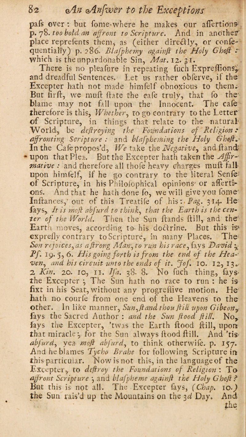 pafs over : but fome-where he makes our aflertion^ p. 78. too bold an affront to Scripture. And in another place repreients them, as (either direcily, or confe- quential'i'y) p. 286* Blafphetny againft the Holy Ghoji t which is the unpardonable Sin, Mat. 12. 31. There is no pleafure in repeating fuch Expreflions, and dreadful Sentences. Let us rather obferve, if the Excepter hath not made himfelf obnoxious to t.heiru But firft, we muft ftate the cafe truly, that fo the blame may not fall upon the Innocent. The cafe therefore is this, Whether, to go contrary to the Letter of Scripture, in things that relate to the natural- .World, be deftroying the Foundations of Religion .• affronting Scripture : and hi afp homing the Holy Gheft.* In the Cafe propos’d, We take the Negative, andftand? •upon that Plea. But the Excepter hath taken the mative : and therefore all thofe heavy charges muft hall upon himfelf, if he go contrary to the literal Senf&amp; of Scripture, in his Philofophical opinions or afterti&gt; ons. And that he hath done fo, we will give you fome’ Inftances,' out of this Treatife of his:.Pag. 314. He fays, It is ?noff abfurd to think, that the Earth is the cen¬ ter of the World. Then the Sun ftands (till, and the Earth moves, according to- his doftrine. But this is* exprefly contrary to Scripture, in many Places. The Sen rejoices,as aflrong Alan, to run his race, fays David *; Ff. 19. 5, 6. His going forth is from the end of the Hea¬ ven, and his circuit unto the ends of it. Jof. 10. 12,130- 2 Kin. 20. 10, xi. If a. 38. 8. No fuch thing, fays- the Excepter 3 The Sun hath no race to run : he is fixt in his Seat, without any progrefiive motion. He hath no courfe from one end of the Heavens to the other. In like manner. Sun,ft and thou ft ill upon Gibe on ^ fays the Sacred Author : and the Sun ftood ft ill. No, fays the Excepter, ’twas the Earth ftood ftill, upon that miracle 3 for the Sun always ftood ftill. And ’tis- abfurd, yea- mo ft abfurd, to think otherwife. p. 157. And he blames Tycho Brahe for following Scripture in this particular. Nowisnot this, in the language of the Excepter,. to deftroy the Foundations of Religion : To affront Scripture 3 and blafpheme again ft the Holy Ghoft ? But this is not all. The Excepter fays, (Chap. 10-) the Sun rais’d up the Mountains on the 3d Day, And