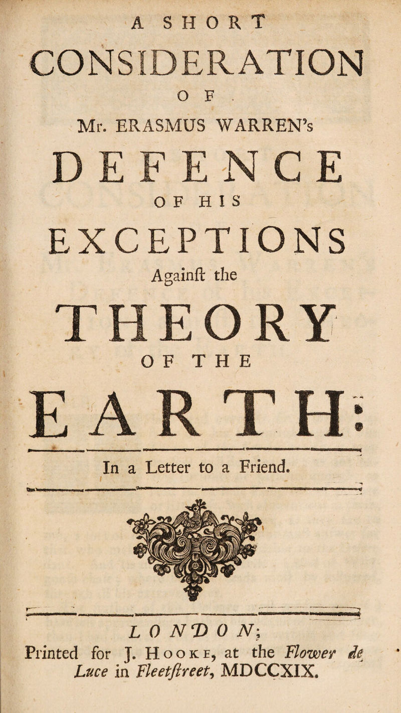 CONSIDERATION O F . Mr. ERASMUS WARREN’s DEFENCE O F H I S EXCEPTIONS Againft the THEORY OF THE EARTH; »ommm_|l III l _ | ^ I. I II 111 'I I 1 llpr |||||||| -T n ; L ^ In a Letter to a Friend. I •  ' m I. I I -- 1 *.■■IIMMWW—* LONDON-, Printed for J. Hooke, at the Flower de Luce in Fleetfireet, MDCCXIX.