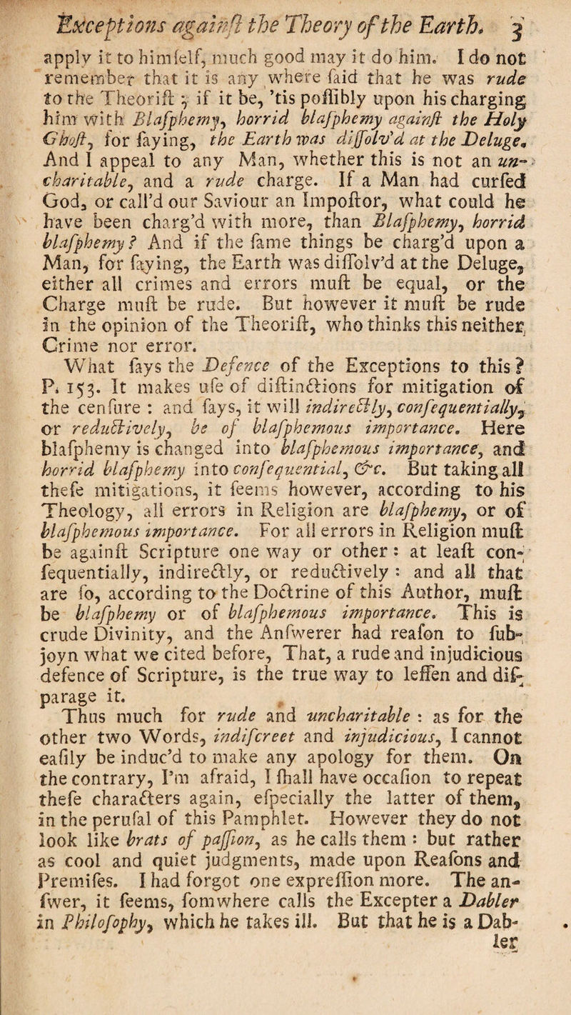 apply it to himlelf, much good may it do him. I do no£ remember that it is any where faid that he was rude to the Theorift *, if it be, ’tis poffibly upon his charging him with Blafphemy, horrid blafphemy againft the Holy Ghojl, for faying, the Earth was dijfolv'd at the Deluge„ And I appeal to any Man, whether this is not an un¬ charitable ^ and a rude charge. If a Man had curfed God3 or call’d our Saviour an Impoftor, what could h© have been charg’d with more, than Blafphemy, horrid blafphemy? And if the fame things be charg’d upon a Man, for faying, the Earth was diffolv’d at the Deluge* either all crimes and errors muft be equal, or the Charge muft be rude. But however it muft be rude in the opinion of the Theorift, who thinks this neither. Crime nor error. What fays the Defence of the Exceptions to this? P. 153. It makes ufe of diftinCtions for mitigation of the cenfure : and fays, it will indirectly, confequentially7 or reduCiively, be of blafphemous importance. Here blafphemy is changed into blafphemous importance, and horrid blafphemy into confequentiaf &amp;c. But taking all thefe mitigations, it feems however, according to his Theology, all errors in Religion are blafphemy, or of blafphemous importance. For all errors in Religion muft be againft Scripture one way or other: at leaft cony fequentially, indirectly, or redu&amp;ively : and all that are fo, according to the Doclrine of this Author, muft be blafphemy or of blafphemous importance. This is crude Divinity, and the Anfwerer had reafon to fub- joyn what we cited before, That, a rude and injudicious defence of Scripture, is the true way to leffen and diP parage it. Thus much for rude and uncharitable : as for the other two Words, indifcreet and injudicious, I cannot eafily be induc’d to make any apology for them. Oa the contrary, Pm afraid, I fhall have occafion to repeat thefe characters again, efpecially the latter of them* in the perufal of this Pamphlet. However they do not look like brats of pajfton, as he calls them : but rather as cool and quiet judgments, made upon Reafons and Premifes. I had forgot one expreffion more. The an- fwer, it feems, fomwhere calls the Excepter a Dabler in Philofophy, which he takes ill. But that he is a Dab-