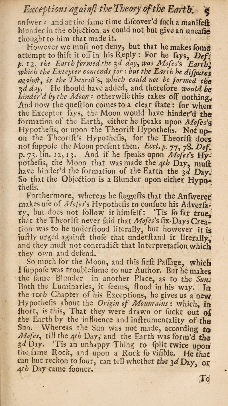 anfwer • and at the fame time difcover’d fuch a manifefi blonder in the objetdion, as could not but give an uneafie thought to him that made it. However we muft not deny, but that he makes (ome attempt to Oiift it off in his Reply : For he fays, E&gt;efj p. 12. the Earth formed the 3,d day7 was Mofes's Earthy which the Extepter contends for : but the Earth he difputes againft7 is the Theorijl's7 which could not be formed the 3d day. He fhould have added, and therefore would be hinder'd by the Moon : otherwise this takes off nothings And now the queftion comes to a clear Rate: for when the Excepter fays, the Moon would have hinder’d the formation of the Earth, either he fpeaks upon Mofes’s Hypothefis, or upon the Theorift Hypothefis. Not up¬ on the Theorift’s Hypothefis, for the Theorift: does notfuppofe the Moon prefent then. Eccl.p. 77, &lt;78. Def* p. 73. lin. 12,13. And if he fpeaks upon Mofes’s Hy¬ pothecs, the Moon that was made the 4th Day, muft: have hinder’d the formation of the Earth the 3d Day.1 So that the Objection is a Blunder upon either Hypo¬ thefis. Furthermore, whereas he fuggefts that the Anfwerer makes ufe of Mofes's Hypothefis to confute his Adverla- ry, but does not follow ithimfelf: 5Tis fb far true* that the Theorift never faid that Mofes's (ix-Days Crea¬ tion was to be underftood literally, but however it is juftly urged againfl: thofe that underftand it literally* and they muft not contradift that Interpretation whicli they own and defend. So much for the Moon, and this firrft Paflage, which I fuppofe was troublefome to our Author. But he makes the fame Blunder in another Place, as to the Sunj Both the Luminaries, it feems, ftood in his way. In the 10th Chapter of his Exceptions, he gives us a new Hypothefis about the Origin of Mountains : which, in lhort, is this, That they were drawn or fuckt out o£ the Earth by the influence and Inftrumentality of the Sun. Whereas the Sun was not made, according to Mofes, till the 4th Day,’ and the Earth was form’d the 3d Day. ?Tis an unhappy Thing to fplit twice upon the fame Rock, and upon a Rock fo vifible. He that can but reckon to four, can tell whether the id Day, or 4th Day came fooner.