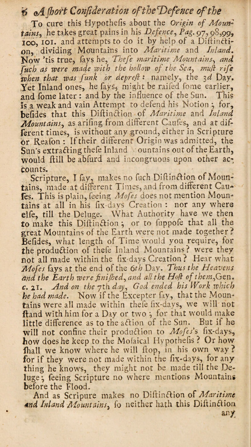 To cure this Hypothefis about the Origin of Moun- tains, he takes great pains in his Defence, Pag. 97, 98,99, loo, ioi. and attempts to do it by help of a Diftinfti- on, dividing Mountains into Maritime and Inland. Now ’tis true, iavs he, Thefe maritime Mountains, and fuch as were made with the hollow of the Sea, tnufi rife when that was funk or deprefi 1 namely, the 3d Day, Yet Inland ones, he fays, might be raifed fome earlier, and fome later : and by the influence of the Sun. This is a weak and vain Attempt to defend his Notion 3 for, befides that this Diftirnffion of Maritime and Inland Mountains, as arifing from different Caufes, and at dif¬ ferent times, is without any ground, either in Scripture or Reafon : If their different Origin was admitted, the Sun’s extra&amp;ing thefe Inland ountains out of the Earth, would {till be abfurd and incongruous upon other ac¬ counts. ' Scripture, I fay, makes no fuch DiflinfHon of Moun¬ tains, made at different Times, and from different Cau* fes. This is plain, feeing Mofes does not mention Moun¬ tains at all in his fix-days Creation : nor any where elfe, till the Deluge. What Authority have we then to make this Diftinftion 3 or to fuppofe that all the great Mountains of the Earth were not made together? Befides, what length of Time would you require, for the produ&amp;ion of thefe Inland Mountains? were they not all made within the fix-days Creation ? Hear what Mofes fays at the end of the 6th Day. Thus the Heavens and the Earth were finijhed, and all the Hoft of them,Gen. c, 21. And on the 7th day, God ended his Work which he had made. Now if the Excepter fay, that the Moun¬ tains were all made within thefe fix-days, we will not Hand with him for a Day or two 3 for that would make little difference as to the a&amp;ion of the Sun. But if he will not confine their production to Mofes’s fix-days, bow does he keep to the Moiaical Hypothefis ? Or how fhall we know where he will flop, in his own way ? for if they were not made within the fix-days, for any thing he knows, they might not be made till the De¬ luge 3 feeing Scripture no where mentions Mountains before the Flood. And as Scripure makes no Diftinftion of Alaritime 4nd Inland Mountains, fo neither hath this Diftinftion any