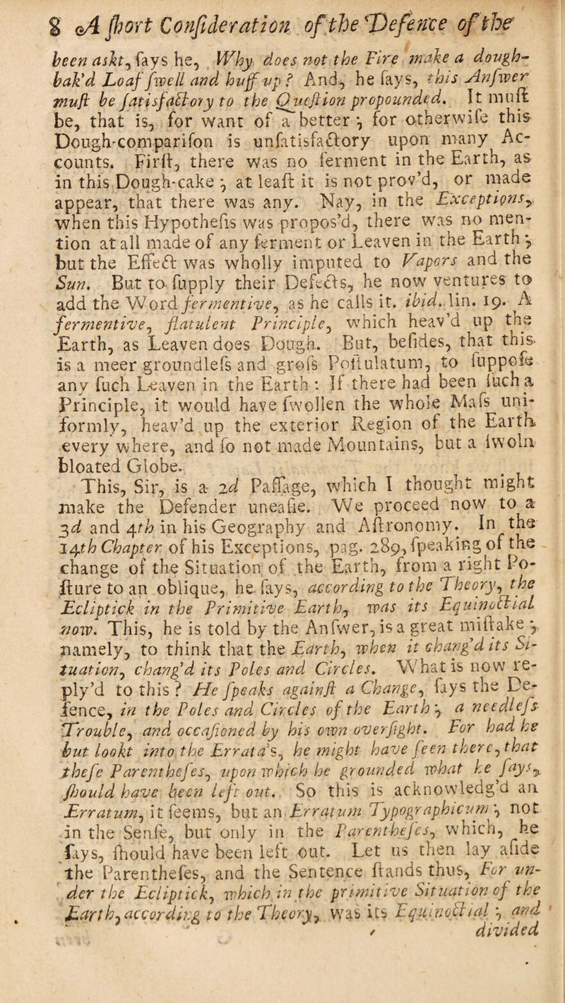 been ash, fays he, Why does not the Fire make a dough- bak'd Loaf [well and huff up? And, he says, this sin fiver Ttiufl be fatisf abbot y to the Quefiion propounded. It mull be, that is, for want of a better •, for other wife this Dough-comparifon is unfatisfa&amp;ory upon many Ac¬ counts. FirL, there was no ferment in the Earth, as in this Dough-cake at leaft it is not prov’d, or made appear, that there was any. Nay, in the Exceptionsy when this Hypothecs was propos’d, there was no men¬ tion at all made of any ferment or Leaven in the Earth , but the Effect was wholly imputed to Vapors and tne Sun. But to-fupply their Defetls, he now ventures to add the Word fermentivey as he calls it. ibid. lin. 19. A ferment ivey flatulent Principle, which heav’d up tne Earth, as Leaven does Dough. But, befides, that this is a meer groundlefs and grofs Poitulatum, to luppofe any fuch Leaven in the Earth : II there had been luch a Principle, it would have fwollen the whole Mafs uni¬ formly, heav’d up the exterior Region of the Earth every where, and fo not made Mountains, but a Iwoln bloated Globe. This, Sir, is a 2d Paffage, which I thought might make the Defender uneaire. We proceed now to a 3d and 4th in his Geography and ALronomy. In the 14th Chapter of his Exceptions, pag. 289, (peaking of the change of the Situation of the Earth, from a right Po¬ ll u re to an oblique, he. fays, according to the Theory, the EcUptick in the Primitive Earthy was its Equinoctial now. This, he is told by the Anfvver, is a great miitake y namely, to think that the Earthy when it chang’d its Si¬ tuation , chang’d its Poles and Circles. What is now ie- ply’d to this ? He f'peaks again ft a ChangCy lays the De¬ fence, in the Poles and Circles of the Earthy a needlefs- STroubUy and occaficned by his own overfight. For had he but lookt into the Errat a s, he might have feen thercy that thcfe ParenthefeSy upon which he grounded what he fays% fljould have been left out. So this is acknowledgd an Erratumy it feems, but an Erratum Typographicum’y not in the Senfe, but only in the ParenthefeSy which, ^be fays, fhould have been left out. Let us then lay a.ide the Parenthefes, and the Sentence Lands thus, For un¬ der the Eciipticky which in the primitive Situation of the Earthy according to the Theory, was its Equjnoltnil *, and / divided