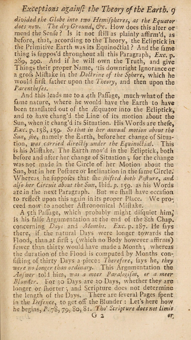 divided the Globe into two Hemifpheres, as the Equator does now. The dry Ground, &amp;c. How does this alter or mend the Senfe ? Is it not Hill as plainly affirm’d, as before, that, according to the Theory, the Ecliptick in the Primitive Earth was its Equino&amp;ial ? And the fame thing is fuppos’d throughout all this Paragraph, Exc. p„ 289, 290. And if he will own the Truth, and give Things their proper Name, qis downright Ignorance or a grofs Mi (lake in the Doctrine of the Sphere, which he would firft father upon the Theory, and then upon the Parent hefes. And this leads me to a 4th PafTage, much-what of the fame nature, where he would have the Earth to have been tranflated out of the /Equator into the Ecliptick^ and to have chang’d the Line of its motion about the Sun, when it chang’d its Situation. His Words are thefe, Exc. p. 158, 159. So that in her annual motion about the Sun, jhe, namely the Earth, before her change of Situa¬ tion, was carried directly und.er the Equinoctial. This is his Miftake. The Earth mov’d in the Ecliptick, both before and after her change of Situation *, for the change was not made in the Circle of her Motion about the Sun, but in her Pofiure or Inclination in the fame Circle. Whereas he fuppofes that ffie //sifted both Pofiure, and alfo her Circuit about the Sun, Ibid. p. 159. as his Words are in the next Paragraph. But we (hall have occafiont to refieff upon this again in its proper Place. We pro¬ ceed now to another Agronomical Miftake. A 5th PafTage, which probably might difquiet him^ is his falfe Argumentation at the end of the 8th Chap, concerning Days and Months. Exc. p. 187. He fays there, if the natural Days were longer towards the Flood, than .at firft 3 (which no Body however affirms) fewer than thirty would have made a Month 3 whereas the duration of the Flood is computed by Months con- lifting of thirty Days apiece: Therefore, fays he, they were no longer than ordinary. This Argumentation the Anfwer told him, was a meer ParalogiJ'm, or a meer Blunder. For 30 Days are 30 Days, whether they are longer or fhorter 3 and Scripture does not determine the length of the Days. There are feveral Pages (pent in the Defence, to get off the Blunder : Let’s here how he begins, P. 78, 79, 80, 81. Tho5 Scripture does not limit? G 2 ort