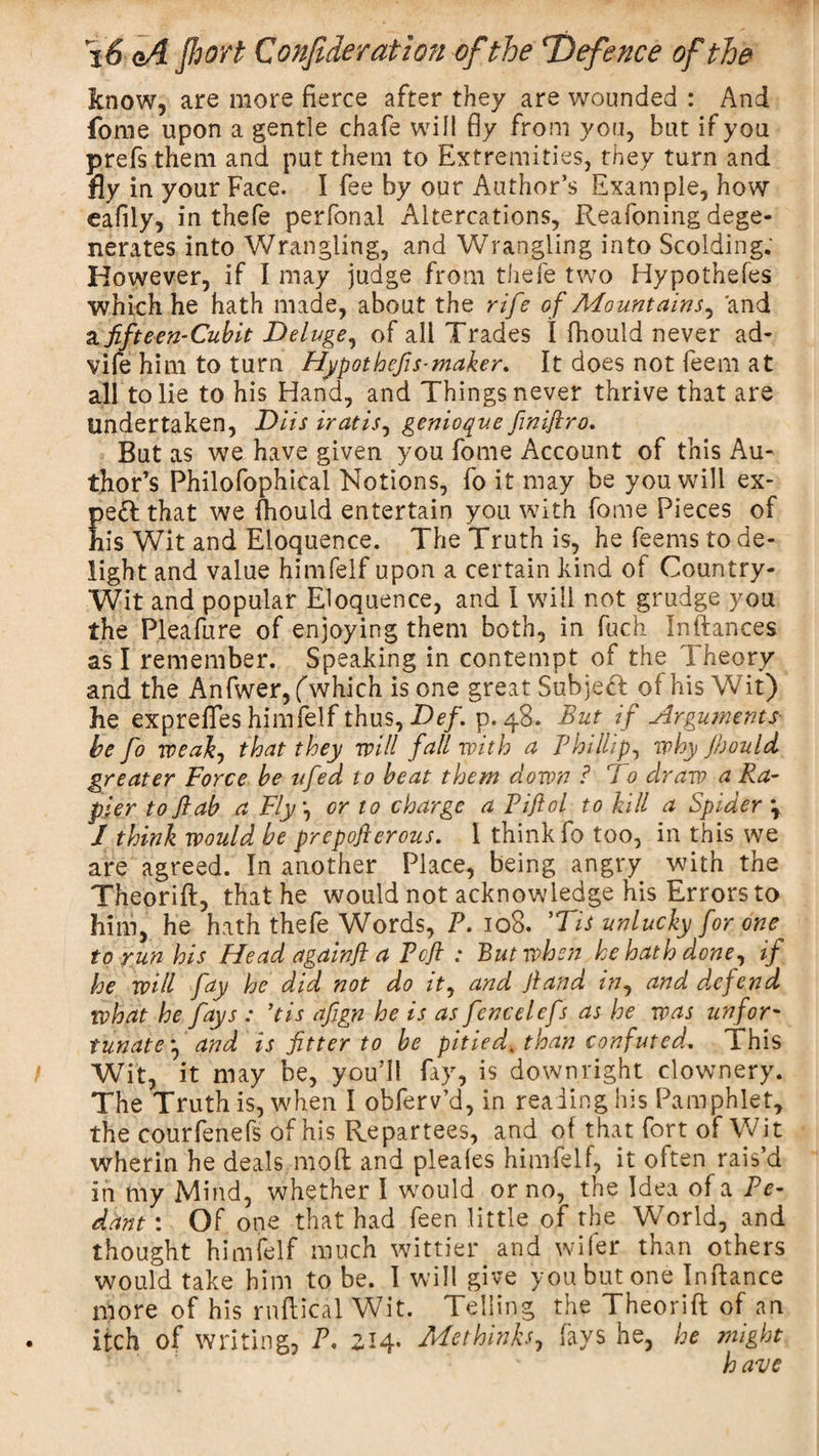 know, are more Fierce after they are wounded : And fome upon a gentle chafe will fly from you, but if you prefs them and put them to Extremities, they turn and fly in your Face. I fee by our Author’s Example, how eafily, in thefe perfonal Altercations, Reafoning dege¬ nerates into Wrangling, and Wrangling into Scolding. However, if I may judge from thefe two Hypothefes which he hath made, about the rife of Mountains, and a fifteen-Cub it Deluge, of all Trades I fhould never ad- vife him to turn Hypothcfis-maker. It does not feem at all to lie to his Hand, and Things never thrive that are Undertaken, Diis iratis, genioque finiftro. But as we have given you fome Account of this Au¬ thor’s Philofophical Notions, fo it may be you will ex¬ pert that we fhould entertain you with fome Pieces of his Wit and Eloquence. The Truth is, he feems to de¬ light and value himfelf upon a certain kind of Country- Wit and popular Eloquence, and I will not grudge you the Pleafure of enjoying them both, in fuch Inftances as I remember. Speaking in contempt of the Theory and the Anfwer,fwhich is one great Subject of his Wit) he expreffes himfelf thus, Def. p. 48. But if Arguments be fo weak, that they will fall with a Phillip, why Jhould greater Force be ufed to beat them down ? To draw a Ra¬ pier tojlab a Fly or to charge a Piflol to kill a Spider ‘r / think would be prepofterous. I think fo too, in this we are agreed. In another Place, being angry with the Theorift, that he would not acknowledge his Errors to him, he hath thefe Words, P. 108. ’Tis unlucky for one to run his Head again ft a Pcft : But when he hath done, if he will fay he did not do it, and Jland in, and dwfend what he fays : ’tis afign he is as fencelefs as he was unfor¬ tunate*, and is fitter to be pitied* than confuted. 1 his Wit, it may be, you’ll fay, is downright clownery. The Truth is, when I obferv’d, in reading his Pamphlet, the courfenefs of his Repartees, and of that fort of Wit wherin he deals moil and pleales himfelf, it often rais’d in my Mind, whether I wmuld or no, the Idea of a Pe¬ dant : Of one that had feen little of the World, and thought himfelf much wittier and wifer than others would take him to be. I will give you but one Inftance more of his rnftical Wit. Telling the Theorift of an itch of writing, P, 214. Methinks, fays he, he might have