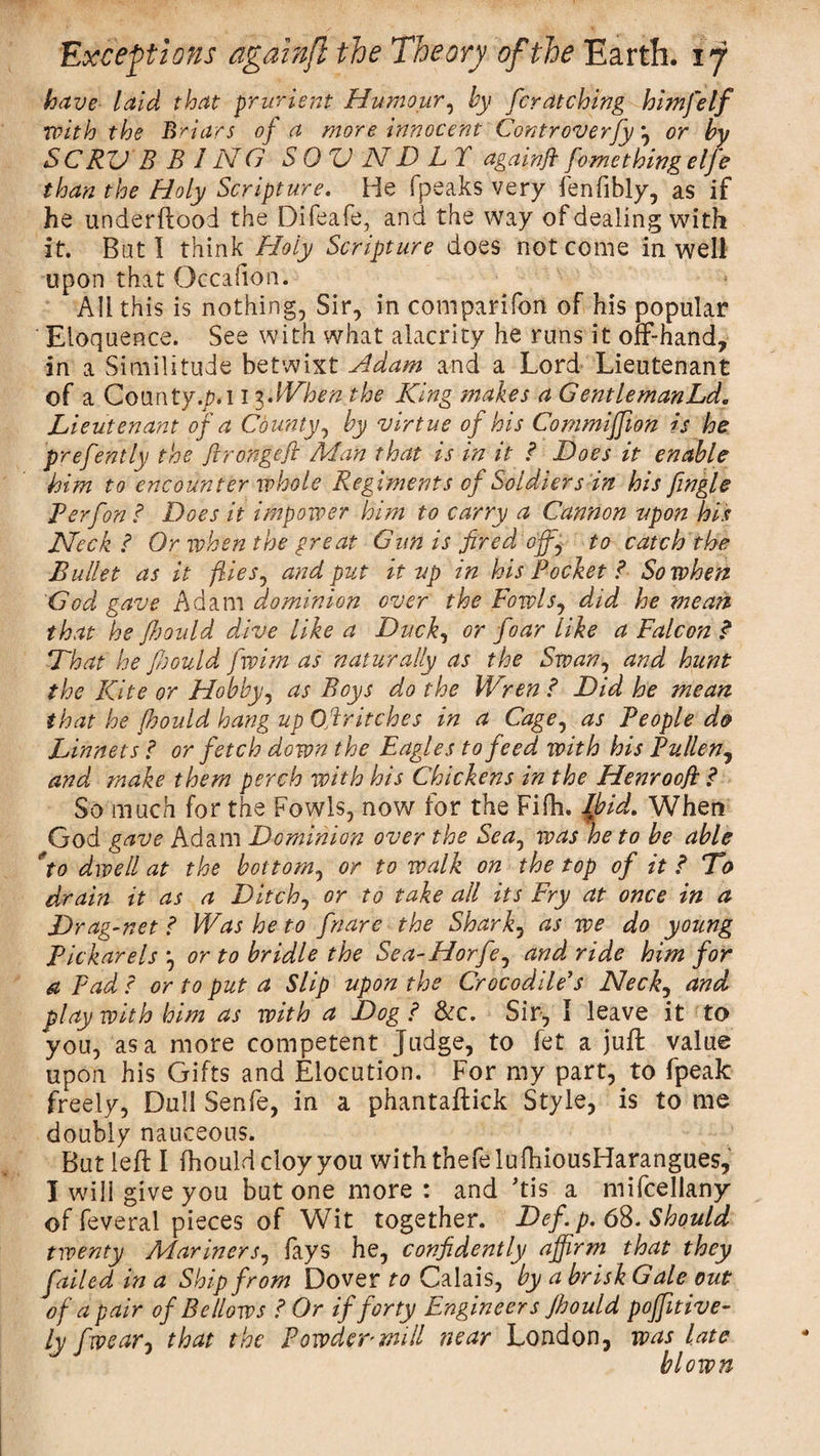 have laid that prurient Humour, by fcratchlng himfelf with the Briars of a more innocent Controverfy *, or by SC RUB B J N O S 0 U N D L T againjl fome thing elfe than the Holy Scripture. He (peaks very fenfibly, as if he underflood the Difeafe, and the way of dealing with it. Bat I think Holy Scripture does not come in well upon that Occafion. All this is nothing, Sir, in companion of his popular ' Eloquence. See with what alacrity he runs it off-hand, in a Similitude betwixt Adam and a Lord Lieutenant of a County./M 13.When the King makes a GentlemanLd. Lieutenant of a County, by virtue of his Commiffion is he prefently the Jironge/i Man that is in it f Does it enable him to encounter whole Regiments of Soldiers in his fingle Perf on ? Does it impower him to carry a Cannon upon his Heck ? Or when the great Gun is fired of, to catch the Bullet as it flies, and put it up in his Pocket ?■ So when God gave Adam dominion over the Fowls, did he mean that he fljould dive like a Duck, or foar like a Falcon ? That he Jbould fwim as naturally as the Swan, and hunt the Kite or Hobby, as Boys do the Wren ? Did he mean that he Jhould hang up Ojlritches in a Cage, as People do Linnets J or fetch down the Eagles to feed with his Pullen, and make them perch with his Chickens in the Henroofi .&lt;* So much for the Fowls, now for the Fifh. Ibid. When God gave Adam Dominion over the Sea0 was he to be able 'to dwell at the bottom, or to walk on the top of it ? To drain it as a Ditch, or to take all its Fry at once in a Drag-net ? Was he to fnare the Shark5 as we do young Pickarels 3 or to bridle the Sea-Horfe, and ride him for a Fad c or to put a Slip upon the Crocodile's Neck, and play with him as with a Dog ? &amp;c. Sir, 1 leave it to you, as a more competent Judge, to fet a juft value upon his Gifts and Elocution. For my part, to fpeak freely, Dull Senfe, in a phantaftick Style, is to me doubly nauceous. But left I ihould cloy you withthefelufhiousHarangues, I will give you but one more : and his a mifcellany of feveral pieces of Wit together. Dcf. p. 68. Should twenty Mariners, lays he, confidently affirm that they failed in a Ship from Dover to Calais, by a brisk Gale out of a pair of Bellows ? Or if forty Engineers Jhould positive- ly fwear} that the Powder null near London, was late blown