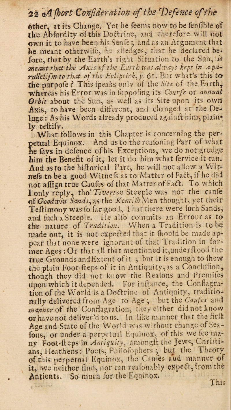 other, at its Change. Yet he Teems now to be fenfible of the Abfurdity of this Do£lrine, and therefore will not own it to have bee obis Senfs ^ and as an Argument that be meant otherwife, he alledges, that he declared be- fore, that by the Earth’s right Situation to the Sun, is meant that the Axis of the Earth was always kept in a pa- rallelifm to that of the Ecliptick^ p. 61. But what’s this to the purpofe ? This (peaks only of the Site of the Earth, whereas his Error was In fuppafing its Courfe or annual Orbit about the Sun, as well as its Site upon its own Axis, to have been different, and changed at the De¬ luge : As his Words already produced againft him, plain¬ ly teftify. What follows in this Chapter is concerning the per¬ petual Equinox. And as to the reafoning Part of what he fays in defence of his Exceptions, we do not grudge him the Benefit of it, let it do him what fervice it can. And as to the hiftoricai Part, he will not allow a Wit- nefs to be a good Witnefs as to Matter ofFaft, if he did not aflign true Caufes of that Matter of Fa&lt;R. To which I only reply, tho’ Tiverton Steeple was not the caufe ©f Goodwin Sands, as the Kentijh Men thought, yet their Teftimony was fo far good, That there were fuch Sands, and fuch a Steeple. He alfo commits an Errour as to the nature of Tradition. When a Tradition is to be made out, it is not expefted that it fhould be made ap¬ pear that none were ignorant of that Tradition in for¬ mer Ages: Or that all that mentioned it,underflood the true Grounds and Extent of it *, but it is enough to fhew the plain Foot-fleps of it in Antiquity,as a Concluiion, though they did not know the Realons and Premifes upon which it depended. For inffance, the Conflagra¬ tion of the World is a Doftrine of Antiquity, traditio¬ nally delivered from Age to Age *, but the Caufes and manner of the Conflagration, they either did not know or have not deliver’d to us. In like manner that the firfl Age and State of the World was without change of Sea- Tons, or under a perpetual Equinox, of this we Tee ma¬ ny Foot-fleps in Antiquity, amongft the Jews, ChriIli¬ ans, Heathens: Poets, PhiloTophers *, but the Theory of this perpetual Equinox, the Caufes aud manner of it, we neither find, nor can reafonably expert, from the Antients. So much for the Equinox. This