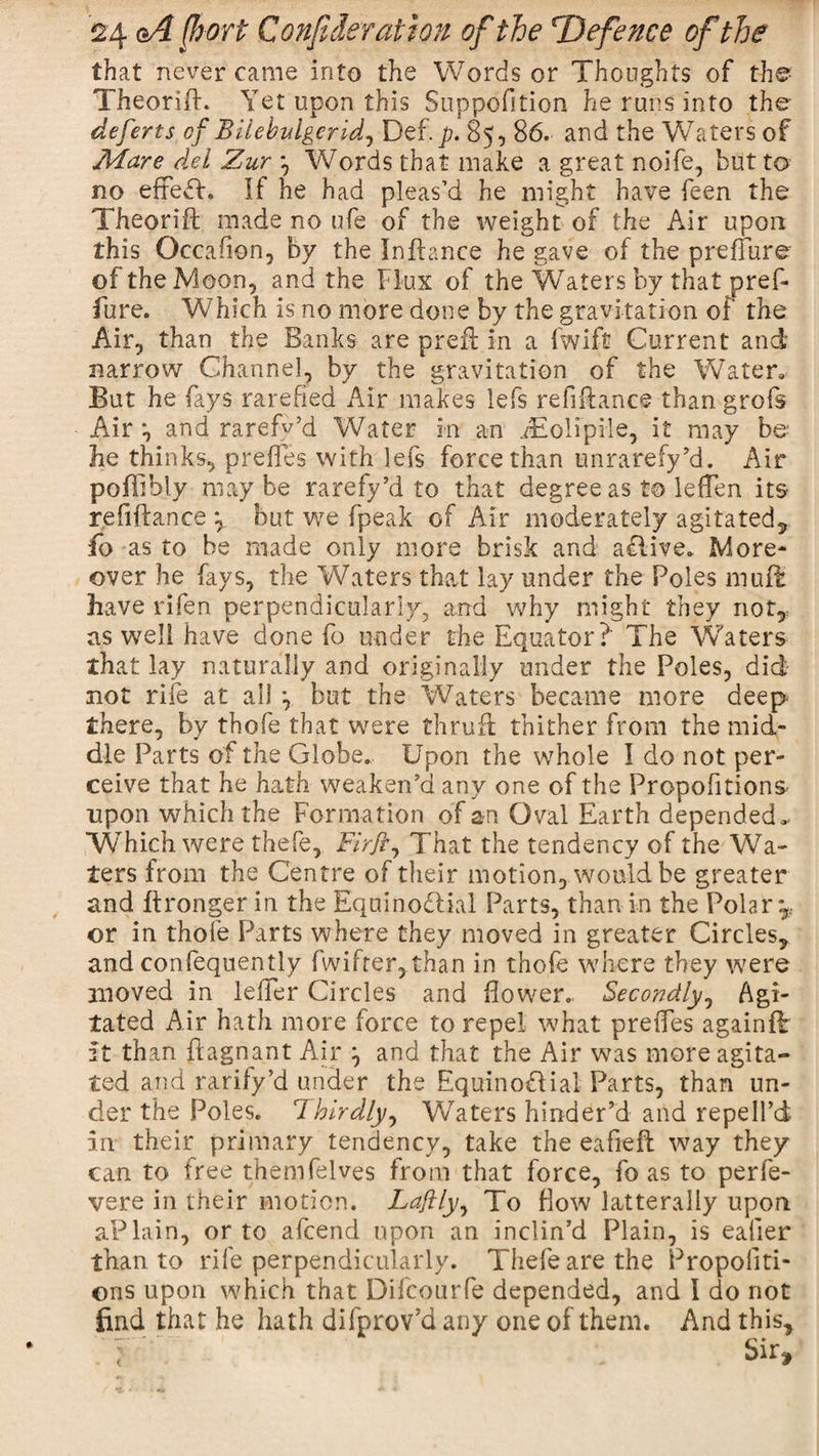 that never came into the Words or Thoughts of the Theorifh Yet upon this Suppofition he runs into the deferts of Bilebvlgerid^ Def. _p. 85, 86. and the Waters of Mare del Zur *, Words that make a great noife, but to no effeft. If he had pleas’d he might have feen the Theori-ft made no ufe of the weight of the Air upon this Occafion, by the In fiance he gave of the preffure of the Moon, and the Flux of the Waters by that pref¬ fure. Which is no more done by the gravitation of the Air, than the Banks are prefl in a fwift Current and narrow Channel, by the gravitation of the Water, But he fays rarefied Air makes lefs refinance than grofs Air *, and rarefv’d Water in an Jiolipile, it may be he thinks, prefles with lefs force than unrarefy’d. Air poffibly may be rarefy’d to that degree as to leffen its refiflanee \ but we fpeak of Air moderately agitated, fo as to be made only more brisk and a Clive. More¬ over he fays, the Waters that lay under the Foies muff have rifen perpendicularly, and why might they not,, as well have done fo under the Equator?' The Waters that lay naturally and originally under the Poles, did not rife at ail \ but the Waters became more deep there, by thofe that were thruft thither from the mid¬ dle Parts of the Globe. Upon the whole I do not per¬ ceive that he hath weaken’d any one of the Proportions upon which the Formation of an Oval Earth depended. Which were thefe, Firfr^ That the tendency of the Wa¬ ters from the Centre of their motion, would be greater and flronger in the Equinoctial Parts, than in the Polar*,., or in thole Parts where they moved in greater Circles, and confequently fwifter,than in thofe where they were moved in lelier Circles and flower. Secondly, Agi¬ tated Air hath more force to repel what preifes againffc it than flagnant Air and that the Air was more agita¬ ted and rarify’d under the Equinoctial Parts, than un¬ der the Poles. Thirdly, Waters hinder’d and repelPd in their primary tendency, take the eafieft way they can to free themfelves from that force, fo as to perfe- vere in their motion. Laflly, To flow laterally upon aPlain, or to afeend upon an inclin’d Plain, is eafier than to rife perpendicularly. Thefe are the Propoliti- ons upon which that Difcourfe depended, and I do not find that he hath difprov’d any one of them. And this. Sir*