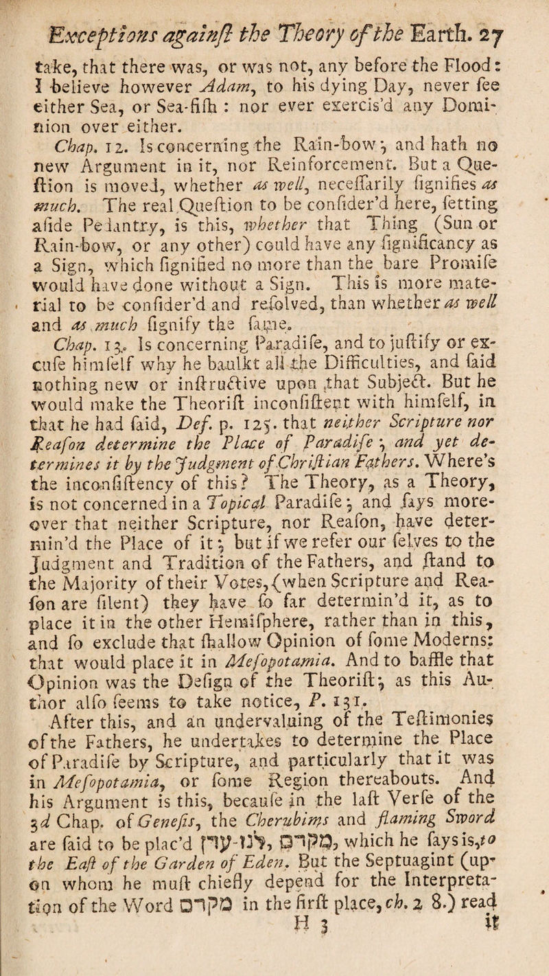 take, that there was, or was not, any before the Flood: l -believe however Adam, to his dying Day, never fee either Sea, or Sea-fifh : nor ever exercis’d any Domi¬ nion over either. Chap, 12. Is concerning the Rain-bow 3 and hath no new Argument in it, nor Reinforcement. But a^Que- flion is moved, whether as well, neceflarily fignifies as much. The real.Queft.ion to be confider’d here, Petting a fide Pedantry, is this, whether that Thing (Sun or Rain-bow, or any other) could have any ftgnificancy as a Sign, which fignified no more than the bare Promife would have done without a Sign. This is more mate¬ rial to be confider’d and refolved, than whether^ well and as much fignify the fajpe. Chap. 13, Is concerning Pa.ra.dife, and to juftify or ex- cufe himfelf why he baulk t alltjie Difficulties, and (aid nothing new or inftruRive upon that Subject. But he would make the Theorift inconfiftent with himfelf, in that he had faid, Bef. p. 125. that neither Scripture nor Reajon determine the Place of Paradife \ and yet de~ ter mines it by the judgment ofChriftian Fathers. Where’s the inconfiftency of this? The Theory, as a Theory, is not concerned in a Topical Paradife^ and fays more¬ over that neither Scripture, nor Reafon, have deter¬ min’d the Place of it 3 but if we refer our Pelves to the j udgment and Tradition of the Fathers, and ffcand to the Majority of their Votes, (when Scripture and Rea¬ fon are filent) they have fo far determin’d it, as to place it in the other Hemifphere, rather than in this, and fo exclude that {hallow Opinion of fome Moderns: that would place it in Mesopotamia. And to baffle that Opinion was the Defign of the Theorift*, as this Au¬ thor alfo feems to take notice, P. 131. After this, and an undervaluing of the Teftimonie$ of the Fathers, he undertakes to determine the Place ofP.iradife by Scripture, and particularly that it was in Mesopotamia, or fome Region thereabouts. And his Argument is this, becaufe in the laft Verfe of the %d Chap. oiGenefis, the Cherub im,s and flaming Sword are faid to be plac’d pjMft, SPPO, which he fays is,to the Eaft of the Garden of Eden. But the Septuagint (up¬ on whom he muft chiefly depend for the Interpreta¬ tion of the Word CHPO in the iirft place, ch. 2 8.) rea4 H 3 if