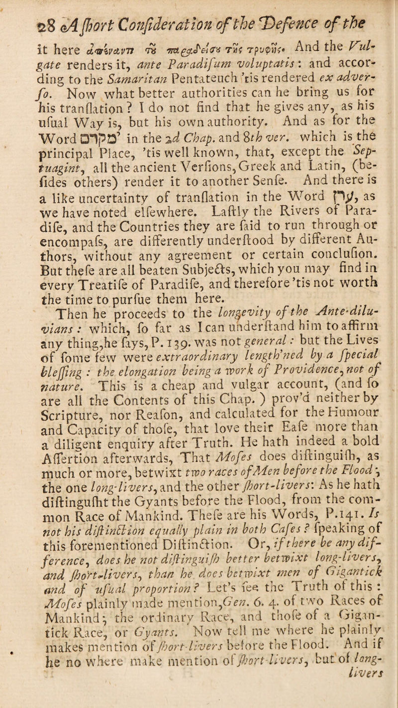 it here d&amp;ivcivu tk 7Kt£vJ''ct(Tt tm? Tpupnt' And the Vul- gate renders it, ante Paradifum voluptatis: and accor¬ ding to the Samaritan Pentateuch his rendered ex adver- fo. Now what better authorities can he bring us for his transition? I do not find that he gives any, as his ufual Way is, but his own authority. And as tor the Word DlpD’ in the 2d Chap, and 8th ver. which is the principal Place, ’tis well known, that, except the ’Sep- tuagint, all the ancient Verfions, Greek and Latin, (be¬ sides others) render it to another Senfe. And there is a like uncertainty of tranflation in the Word py, as we have noted elfewhere. Laftly the Rivers of Para- dife, and the Countries they are faid to run through or encompafs, are differently underftood by different Au¬ thors, without any agreement or certain conclufion. But thefe are all beaten Subjects, which you may find in every Treatife of Paradife, and therefore ’tis not worth the time to purfue them here. Then he proceeds to the longevity of the■ Antedilu¬ vians : which, fo far as I can underhand him to affirm any thing,he fays, P. 139. was not general: but the Lives of fome few were extraordinary lengthened by a fpecial blejfwg : the elongation being a work of Providence^not of nature. This is a cheap and vulgar account, (and fo are all the Contents of this Chap. ) prov’d neither by Scripture, nor Reafon, and calculated tor the Humour and Capacity of thofe, that love their Eafe more than a diligent enquiry after Truth. He hath indeed a bold Affertion afterwards, That Mofes does diftinguifh, as much or more, betwixt two races of Men before the Flood \ the one long'livers, and the other floort-livers'. As he hath diftingufht the Gyants before the Flood, from the com¬ mon Race of Mankind. Thefe are his Words, P.141. Is not his diftinlbion equally plain m both Cafes ? fpeaking of this forementioned Diffinftion. Or, if there be any dif¬ ference^ does he not dijlinguiflo better betwixt long-livers, and ftooYtMvera, than he does betwixt men of Gigantick and of ufual proportion ? Let’s fee the Truth of this : Mofes plainly made mention,6&gt;;/. 6. 4. of two Races of Mankind*, the ordinary Race, and thofe of a Gigan¬ tick Race, or Gyants. 'Now tell me where he plainly makes mention offhort-livers before the Flood. And if he no where make mention ot fljort-livers, but of long- livers