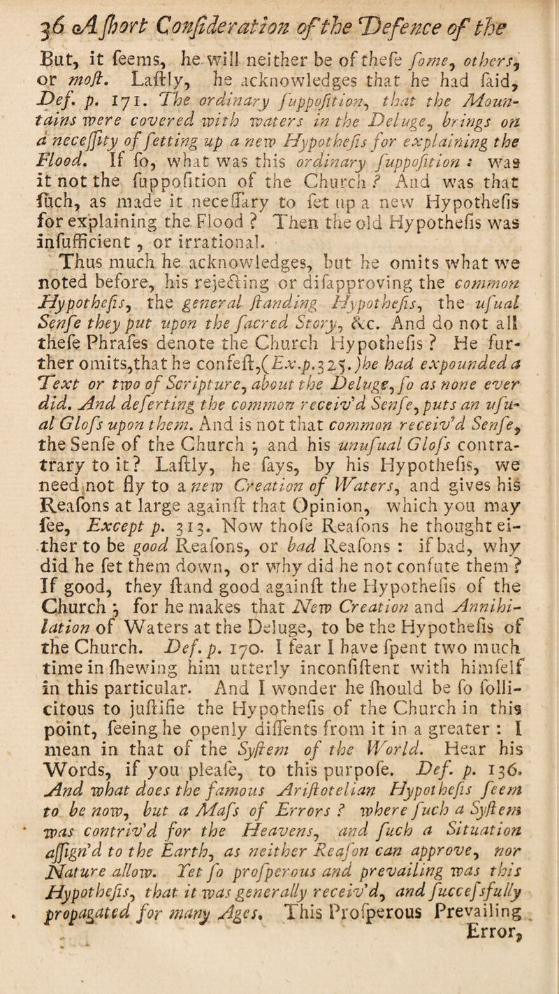 But, it feems, he will neither be of thefe fame, others* or moft. Laftly, he acknowledges that he had faid, Def. p. i7i. The ordinary juppofition, that the Adoun- tains were covered with waters in the Deluge, brings on d neceffity of fetting up a new Hypothecs for explaining the Flood. If fo , what was this ordinary fuppofition : was it not the fuppofition of the Church ? And was that Inch, as made it neceiTary to fet up a new Hypothecs for explaining the Flood ? Then the old Hypothecs was infufficient, or irrational. Thus much he acknowledges, but he omits what we noted before, his rejefling or difapproving the common Hypothefis, the general Jtanddng Hypothefis, the ufual Senfe they put upon the [acred Story, &lt;Ac. And do not all thefe Phrafes denote the Church Hypothefis ? He fur¬ ther omits,that he confejb,(iHt\j?.325.)he had expounded, a Text or tvoo of Scripture, about the Deluge, fo as none ever did. And deferting the common receiv'd Senfe, puts an ufu- al Glofs upon them. And is not that common receiv'd Senfe? the Senfe of the Church 3 and his unufual Glofs contra- trarytoit? Laftly, he fays, by his Hypothefis, we need not fly to a new Creation of Waters, and gives his Reafons at large againft that Opinion, which you may fee. Except p. 313. Now thofe Reafons he thought ei¬ ther to be good Reafons, or bad Reafons : if bad, why did he fet them down, or why did he not confute them ? If good, they ftand good a gain ft the Hypothefis of the Church 3 for he makes that New Creation and Annihi¬ lation of Waters at the Deluge, to be the Hypothefis of the Church. Def. p. 170. I fear I have fpent two much time in fhewing him utterly inconfiftent with himfelf in this particular. And I wonder he fhould be fo folli- citous to juftifie the HypQthefis of the Church in this point, feeing he openly diftents from it in a greater : I mean in that of the Syftem of the World. Hear his Words, if you pleafe, to this purpofe. Def. p. 136. And what does the famous Aristotelian Hypothefis fieem to be now, but a Mafs of Errors ? where juch a Syftem * was contriv'd for the Heavens, and fuch a Situation affign'd to the Earth, as neither Re at on can approve, nor Nature allow. Tetfo profperous and prevailing was this Hypothefis, that it was generally receiv'd, and fiuccej sfully propagated for many Ages, This Profperous Prevailing Error?