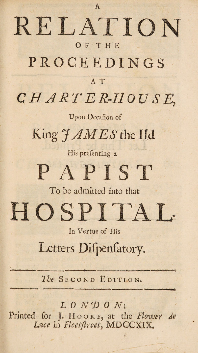 RELATION OF THE PROCEEDINGS A T CHARTER-HOUSE, I Upon Occafion of King JAMES the lid His p-refenting a PAPIST To be admitted into that H O S PITA L- In Vertae of His Letters Difpenfatory. The Second Edition. LONDON], Printed for J. Hooke, at the Flower Je Luce in Fleetflreet, MDCCXIX,