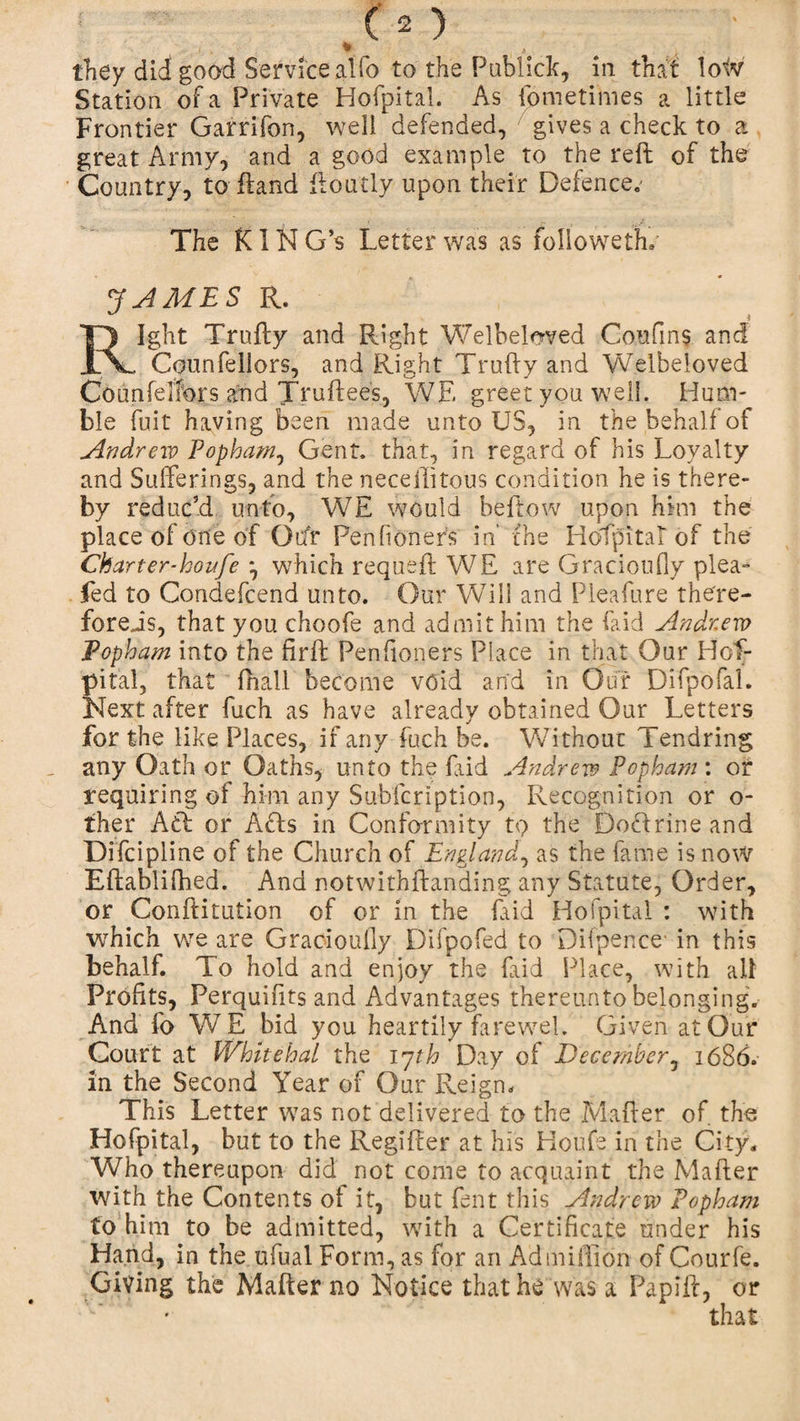 they did! good Service alfo to the Publick, in that low Station of a Private Hofpital. As idmetimes a little Frontier Garrifon, well defended, gives a check to a great Army, and a good example to the reft of the Country, to ftand ftoutly upon their Defences * - j &lt; r , A The KIN G’s Letter was as folioweth. JAMBS R. Right Trufty and Right Welbeloved Con fins and Counfeliors, and Right Trufty and Welbeioved Counfelfors and Truftees, WE greet you well. Hum¬ ble fuit having been made unto US, in the behalf of Andrew Popham, Gent, that, in regard of his Loyalty and Sufferings, and the necellitous condition he is there¬ by reduc’d unto, WE would beftow upon him the place of one of (Mr Penfioners in’ the HoTpital of the Charter-houfe *, which requeft WE are Gracioufly plea- led to Condefcend unto. Our Will and Pleafure the're- forejs, that you choofe and admit him the (aid Andrew Popham into the firft Penfioners Place in that Our Hos¬ pital, that fhall become void and in Our Difpofal. Next after fuch as have already obtained Our Letters for the like Places, if any fuch be. Without Tendring any Oath or Oaths, unto the Paid Andrew Popham : or requiring of him any Subfcription, Recognition or o- ther A (ft or Afls in Conformity to the Dotlrine and Difcipline of the Church of England, as the fame is now Eftablifhed. And notwithftanding any Statute, Order, or Conftitution of or in the Paid Hofpital : with which wTe are Gracioully Difpofed to Dilpence’ in this behalf. To hold and enjoy the Paid Place, with all Profits, Perquifits and Advantages thereunto belonging. And fo WE bid you heartily farewel. Given at Our Court at Whitehal the 17th Day of December, 1686. in the Second Year of Our Reign. This Letter was not delivered to the Mafter of the Hofpital, but to the Regifter at his Houfe in the City. Who thereupon did not come to acquaint the Mafter with the Contents of it, but Pent this Andrew* Popham to him to be admitted, with a Certificate under his Hand, in the ufual Form, as for an Ad million of Courfe. Giving the Mafter no Notice that he was a Papift, or