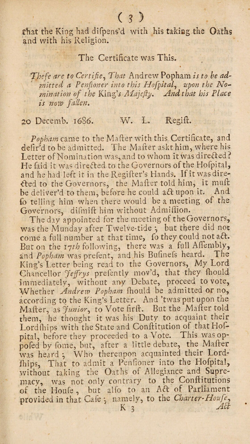 (?) that the King had difpens’d with his taking the Okths and with his Religion. The Certificate was This. i Thefe are to Certifie, That Andrew Popham is to he ad- mltted a Penfioner into this Hofpital, upon the No¬ mination of the King’* Afajefty. And that his Place is now fallen. 20 Decemb. 1686. W. L. Regift. Popham came to the Maher with this Certificate, and defir’d to be admitted. The Mafter askt him, where his Letter of Nomination was, and to whom it was directed ? He (aid it was directed to the Governors of the Hofpital, and he had left it in the Regifter’s Hands. If it was dire¬ cted to the Governors, the Mafter told him, it muft be deliver’d to them, before he could aft upon it. And Co telling him when there would be a meeting of the Governors, difmift him without Admiftion. The day appointed for the meeting of the Governors, was the Munday after Twelve-tide *, but there did not come a full number at that time, fo they could not aft. But on the 17th following, there was a full Affembly, and Popham was prefent, and his Bufinefs heard. The King’s Letter being read to the Governors, My Lord Chancellor Jejfrys prefently mov’d, that they fbould immediately, without any Debate, proceed to vote. Whether Andrew Popham fhould be admitted or no, according to the King’s Letter. And ’twas put upon the Mafter, as Junior, to Vote fir ft. But the Mafter told them, he thought it was his Duty to acquaint their Lordfhips with the State and Conftitution of that Hof¬ pital, before they proceeded to a Vote. This was op¬ posed by fome, but, after a little debate, the Mafter was heard Who thereupon acquainted their Lord¬ fhips, That to admit a Penfioner into the Hofpital, without taking the Oaths of Allegiance and Supre¬ macy, was not only contrary to the Conftitutions of the Houfe, but alfo to an A ft of Parliament provided in that Cafe ; namely, to the Charter-Houfe,