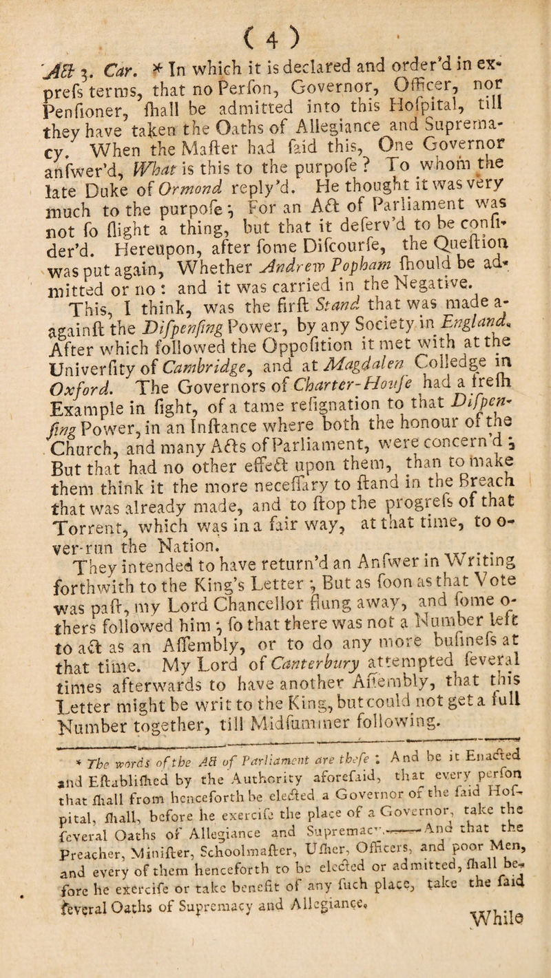 'jEb 3. Car. * In which it is declared and order’d in ex- prefs terms, that no Perfon, Governor, Officer, nor Pen {loner, fhall be admitted into. this Hofpital, till they have talcen the Oaths of Allegiance and Suprema¬ cy, When the Matter had Paid this, One Governor anfwer’d, What is this to the purpofe ? To whom the late Duke of Ormond reply’d. He thought it was very much to the purpofe \ For an A&lt;ft of Parliament was not fo flight a thing, but that it deferv’d to be conii* der’d. Hereupon, after fome Difcourfe, the Queitioa was put again. Whether Andrew Popham fhould be ad* mined or no : and it was carried in the Negative This, I think, was the fir ft Stand that was made a- againft the Difpenfing Power, by any Society in England* After which followed the Opposition it met with at the Univerfity of Cambridge^ and at Magdalen Colledge m Oxford. The Governors of Charter-Hovje had a lreih Example in fight, of a tame refignation to that Difpen- fine Power, in an Inftance where both the honour 01 tne Church, and many Arts of Parliament, were concern d *a But that had no other effect upon them, than to make them think it the more neceflary to ftand in the Breach that was already made, and to flop the progrefs 01 that Torrent, which was in a fair way, at that time, to o- ver-run the Nation. They intended to have return d an Anfwer in W riting forthwith to the King’s Letter *, But as foon as that Vote was paft, my Lord Chancellor flung away, and tome o- thers followed him *, fo that there was not a Number leit to as an Aflembly, or to do any more bufmefs at that time. My Lord of Canterbury attempted leveral times afterwards to have another Aftembly, that tms Tetter might be writ to the King, but could not get a full Number together, till Midfummer following. * The words of the Ad of Parliament are tbefe *. And be jc Enacted and Eftablifhed by the Authority aforefaid, that every perTon that fhall from henceforth be clewed a Governor or the laid Hob pital, til ail, before he exercife the place of a Governor take the feveral Oaths of Allegiance and Supremacy.•« -And that t .e Preacher, Minifter, Schoolmafter, Uflier, Officers, and poor Men, and every of them henceforth to be elected or admitted, fhall be. fore lie exercife or take benefit of any fuch place, take the faid Several Oaths of Supremacy and Allegiance, ,