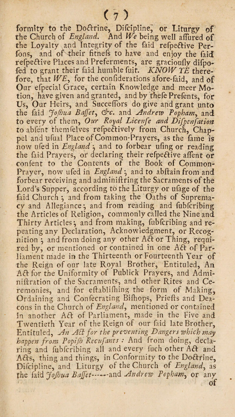 formity to the Doftrine, Difcipllne^ or Liturgy of the Church of England. And We being well allured of the Loyalty apd Integrity of the faid refpeftive Per¬ rons, and of'their fitnefs to have and enjoy the faid refpeftive Places and Preferments, are gracioufly difpo- fed to grant their faid humble fuit. KNOW TE there¬ fore, that WE, for the confiderations afore-faid, and of Our efpecial Grace, certain Knowledge and meer Mo¬ tion, have given and granted, and by fhefe Prefents, for Us, Our Heirs, and Succehbrs do give and grant unto the faid Jofixua Bajfet, &amp;c. and Andrew Popham, and to every of them, Our Royal Licenfe and Difpsnfation to abfent themfelves refpeftively from Church, Chap- pel and ufual Place of Common-Prayers, as the fame is how ufed in England and to forbear uling or reading the faid Prayers, or declaring their refpeftive alfent or confent to the Contents of the Book of Common- Prayer, now ufed in England *, and to abftain from and Forbear receiving and adminiftring the Sacraments of the Lord’s Supper, according to the Liturgy or ufage of the faid Church } and from taking the Oaths of Suprema¬ cy and Allegiance*, and from reading and fubfcribing the Articles of Religion, commonly called the Nine and Thirty Articles*, and from making, fubfcribing and re¬ peating any Declaration, Acknowledgment, or Recog¬ nition } and from doing any other Aft or Thing, requi¬ red by, or mentioned or contained in one Aft of Par¬ liament made in the Thirteenth or Fourteenth Year of the Reign of our late Royal Brother, Entituled, An Aft for the Uniformity ot Publick Prayers, and Admi- niftration of the Sacraments, and other Rites and Ce¬ remonies, and for efbblilhing the form of Making, Ordaining and Confecrating Bifhops, Priefls and Dea¬ cons in the Church of England, mentioned or contained in another Aft of Parliament, made in the Five and Twentieth Year of the Reign of our faid late Brother, Entituled, An Aft for the preventing Dangers which may happen from P opifix Re enfant s : And from doing, decla¬ ring and fubfcribing all and every fuch other Aft and Afts, thing and things, in Conformity to the Doftrine, Difcipline, and Liturgy ol the Church of England, as the faid Jofixua Bajfet.and Andrew Popham, or any