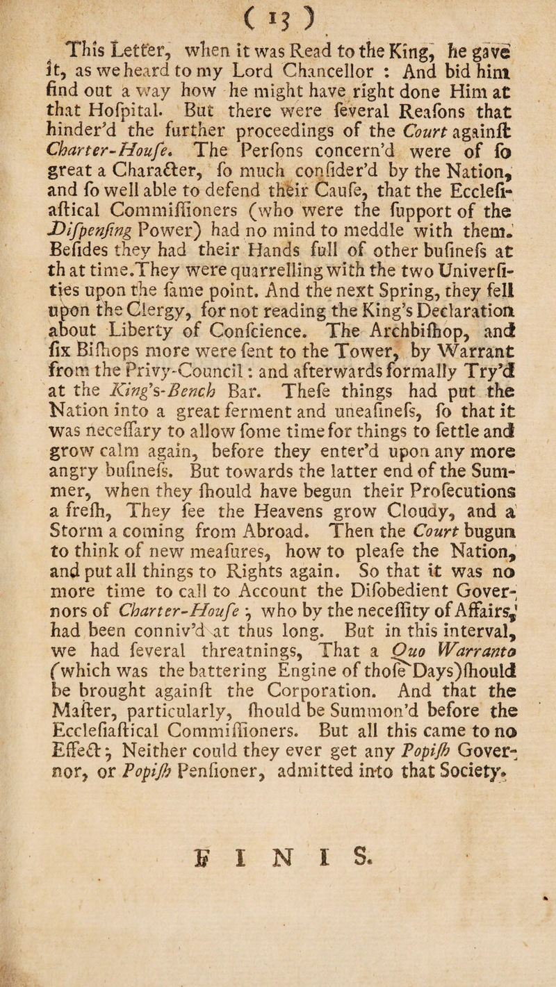 ( I?) This Letter, when it was Read to the King, he gave it, as we heard to my Lord Chancellor : And bid him find out a way how he might have right done Him at that Hofpital. But there were feveral Reafons that hinder'd the further proceedings of the Court againfl Charter-Houfe. The Perfons concern’d were of fo great a Chara&amp;er, fo much confider’d by the Nation, and fo well able to defend their Caufe, that the Ecclefi- aftical Commiffioners (who were the fupport of the Difpenfing Power) had no mind to meddle with them. Befides they had their Hands full of other bufinefs at th at time.They were quarrelling with the two Univerfi- ties upon the fame point. And the next Spring, they fell upon the Clergy, for not reading the King’s Declaration about Liberty of Confcience. The Archbifhop, and fix Bifiiops more were fent to the Tower, by Warrant from the Privy-Council: and afterwards formally Try’d at the King’s-Bench Bar. Thefe things had put the Nation into a great ferment and uneafmefs, fo that it was neceifary to allow fome time for things to fettle and grow calm again, before they enter’d upon any more angry bufmeis. But towards the latter end of the Sum¬ mer, when they fhould have begun their Profecutions a frefh, They fee the Heavens grow Cloudy, and a Storm a coming from Abroad. Then the Court bugun to think of new meafures, how to pleafe the Nation, and put all things to Rights again. So that it was no more time to call to Account the Difobedient Gover¬ nors of Charter-Houfe *, who by the neceffity of Affairs^ had been conniv’d at thus long. But in this interval, we had feveral threatnings, That a Quo Warranto (which was the battering Engine of thole Days)lhould be brought againfl: the Corporation. And that the Mailer, particularly, lliould be Summon’d before the Ecclefiafh'cal Commiffioners. But all this came to no Effe£T, Neither could they ever get any Topijh Gover¬ nor, or Topijh Penfioner, admitted into that Society* * FINIS,