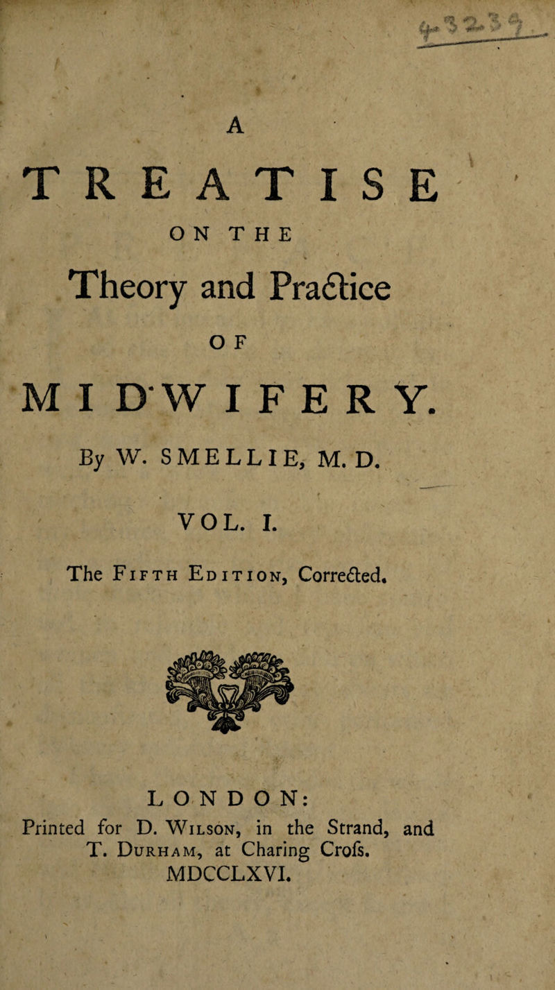 4 ( A TREATISE \ O N T H E .Theory and Pra6lice ? O F M I D W I F E R Y. By W. SMELLIE, M. D. VOL. L The Fifth Edition, Correded. LONDON: Printed for D. Wilson, in the Strand, and T. Durham, at Charing Crofs. MDCCLXVL