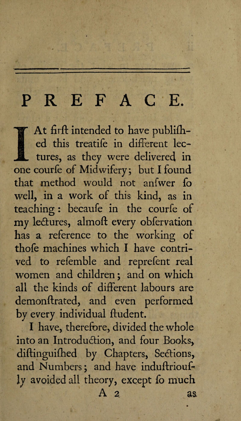 PREFACE. I At firfl: intended to have publifh- ed this treatife in different lec¬ tures, as they were delivered in one courfe of Midwifery; but I found that method would not anfwer fo well, in a work of this kind, as in teaching: becaufe in the courfe of my lectures, almoft every obfervation has a reference to the working of thole machines which I have contri¬ ved to refemble and reprefent real women and children; and on which all the kinds of different labours are demonftrated, and even performed by every individual fludent. I have, therefore, divided the whole into an Introduction, and four Books, diftinguilhed by Chapters, SecEtions, and Numbers; and have induftriouf’ ly avoided all theory, except fo much