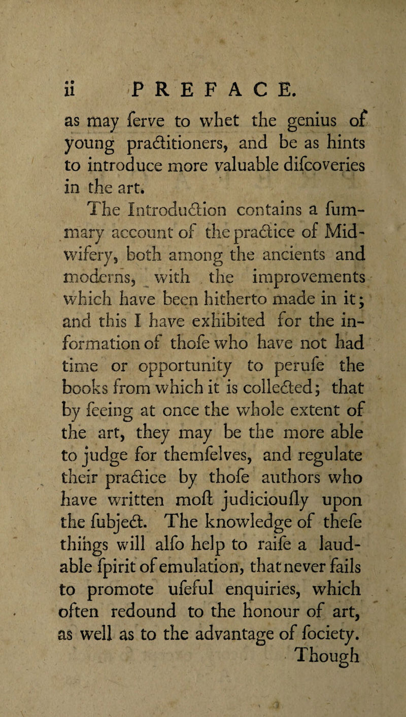 « • as may ferve to whet the genius of young praSitioners, and be as hints to introduce more valuable dilcoveries in the art. The Introduilion contains a fum- mary account of thepradlice of Mid- W'ifery, both among the ancients and moderns, with the improvements which hav'^e been hitherto made in it; and this I have exhibited for the in¬ formation of thofewho have not had time or opportunity to perufe the books from which it is colledled; that by feeing at once the whole extent of the art, they may be the more able to judge for themfelves, and regulate their pradice by thofe authors who have written moft judicioufly upon the fubjed. The knowledge of thefe things will alfo help to raife a laud¬ able fpirit of emulation, that never fails to promote ufeful enquiries, which often redound to the honour of art, as well as to the advantage of fociety. Though