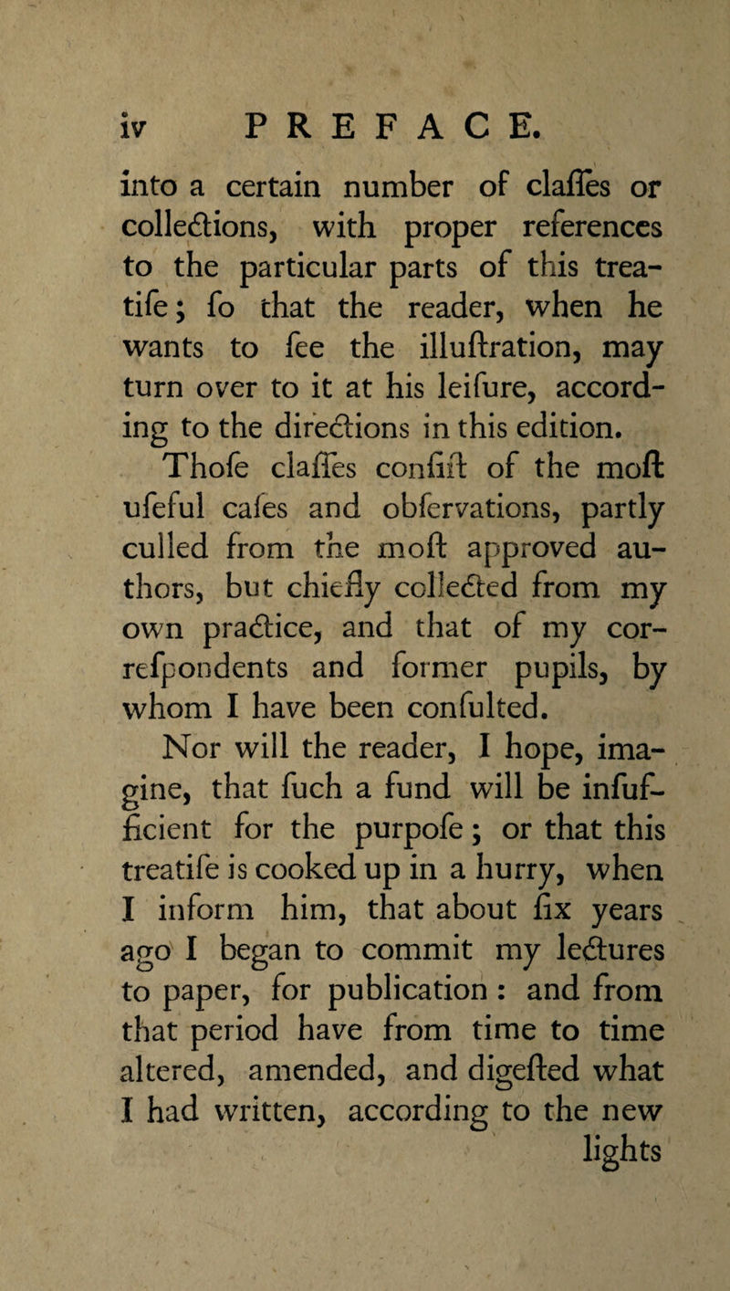 into a certain number of clafles or collections, with proper references to the particular parts of this trea- tile; fo that the reader, when he wants to fee the illuftration, may turn over to it at his leifure, accord¬ ing to the directions in this edition. Thole clafles confift of the moft ufeful cafes and obfervations, partly culled from the moft approved au¬ thors, but chiefly collected from my own practice, and that of my cor- refpondents and former pupils, by whom I have been confulted. Nor will the reader, I hope, ima¬ gine, that fuch a fund will be infuf- ficient for the purpofe; or that this treatife is cooked up in a hurry, when I inform him, that about fix years ago' I began to commit my leCtures to paper, for publication : and from that period have from time to time altered, amended, and digefted what I had written, according to the new lights