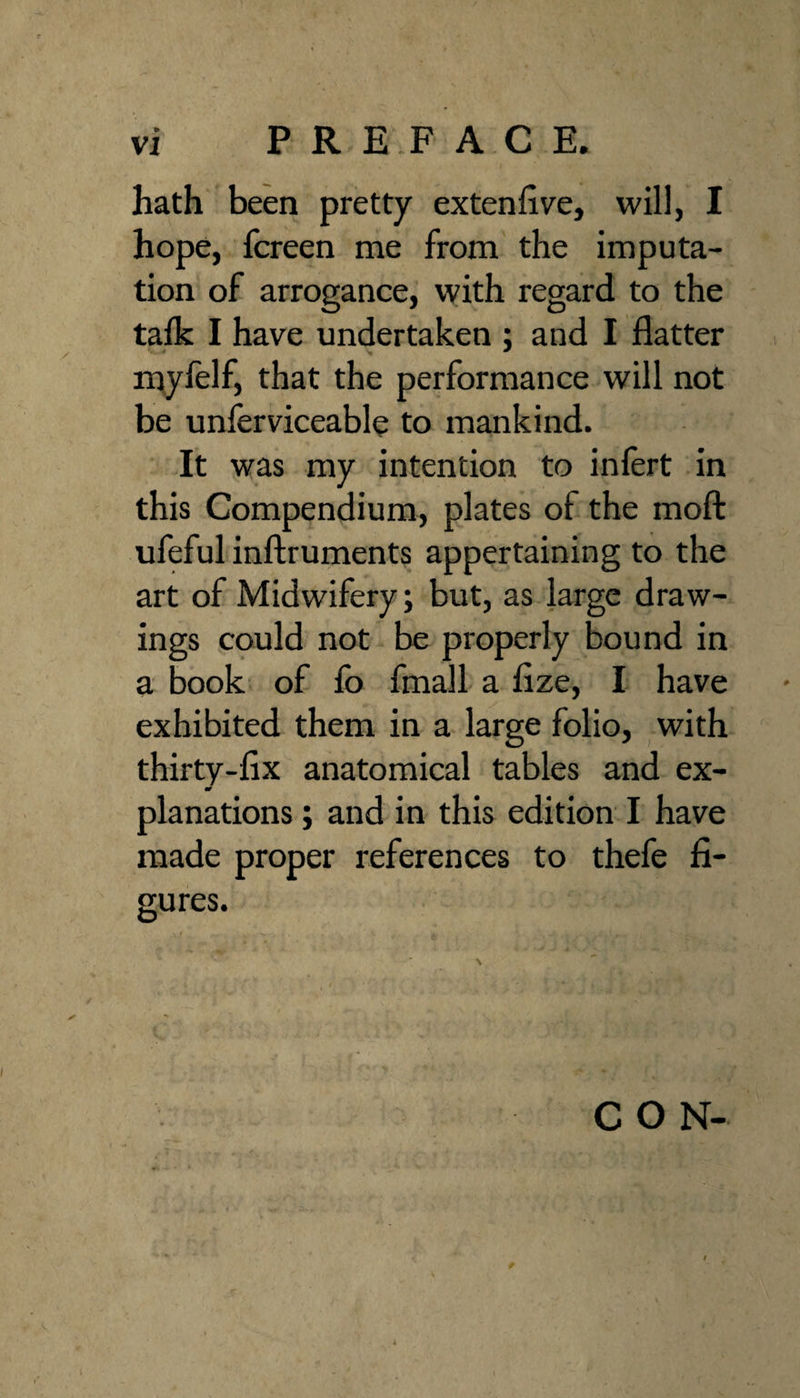 hath been pretty extenfive, will, I hope, fcreen me from the imputa¬ tion of arrogance, with regard to the talk I have undertaken ; and I flatter mylelf, that the performance will not be unferviceable to mankind. It was my intention to inlert in this Compendium, plates of the moft ufeful inftruments appertaining to the art of Midwifery; but, as large draw¬ ings could not be properly Sound in a Book of fo fmall a flze, I have exhibited them in a large folio, with thirty-fix anatomical tables and ex- planations; and in this edition I have made proper references to thefe fi¬ gures. C O N-