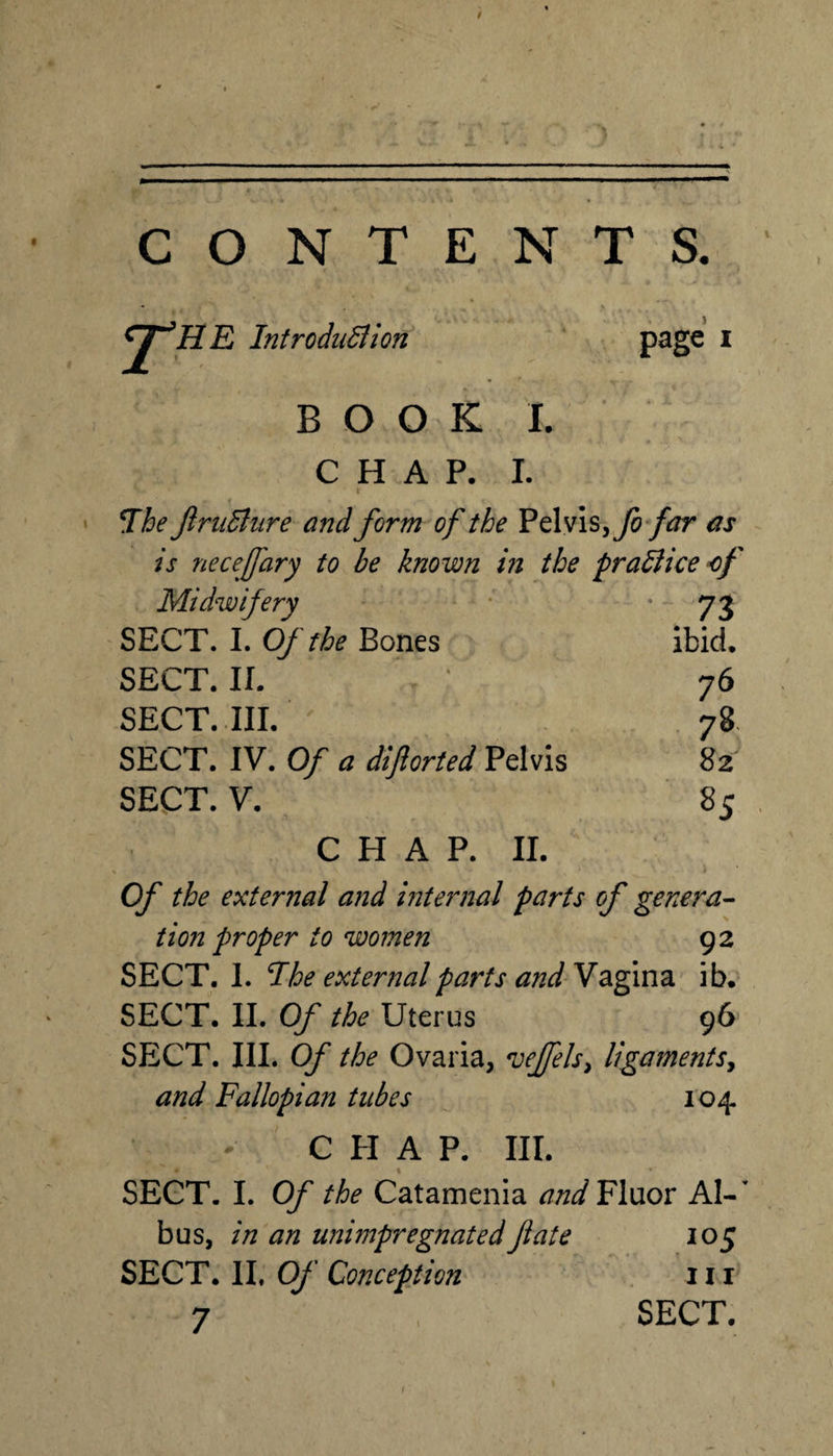 CONTENTS. HE IntroduSiion P^ge i B O O K I. CHAP. 1. \ • T^he Jinidliire and form of the ^tXvis^fo far as is necefary to be known in the pradliceof Midwifery SECT. 1. Of the Bones SECT. IL SECT. III. ' SECT. IV. Of a diftorted Pelvis SECT. V. C H A P. II. Of the external and internal parts of genera^ tion proper to women 92 SECT. I. The external parts and Vagina ib. SECT. IL Of the Uterus 96 SECT. HI. Of the Ovaria, *vejfels^ ligamentSy and Fallopian tubes 104 C PI A P. III. SECT. I. Of the Catamenia Fluor A1-’ bus, in an unimpregnated fate 105 SECT. IL Of Conception iii 7 SECT. f