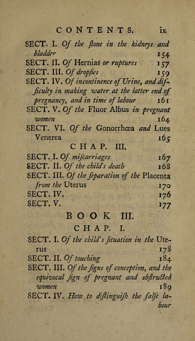 SECT. I. Of the Jlone in the kidneys and . bladder J54 SECT. 11. Of Hernias or ruptures 157 SECT. III. Of dropfies 159 SECT. IV. Of incontinence of Uriney , anddif- ficulty in making water at the latter end of pregnancy^ and in time of labour I6I SECT. V. Of the Fluor Albus in pregnant women 164 SECT. VI. Of the Gonorrhoea and Lues Venerea 165 CHAP. III. SECT. I. Of mifcarriages 167 SECT. II.'Cy* the child's death 168 SECT. III. of the feparation of the Placenta from the Uterus 170 SECT. IV. 176 SECT. V. 177 BOOK III. CHAP. I. SECT. I. Of the child's fituation in the Ute^ rus ' ’ 178 SECT. 11. Of touching 184 SECT. III. Of the figns of conception^ and the equivocal fgn of pregnant and obftruEted women 189 SECT. IV. How to difiinguifh the falfe la^ hour