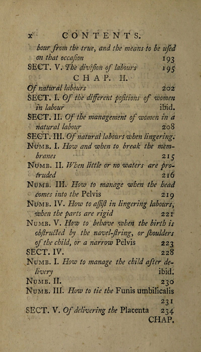 hour from the trtie^ and the means to he iifed on that occafon 193 SECT, V. The divifion of labours 195 CHAP. IL •'•. V Of natural labours 202 SECT. j. Of the different fofitions of women in labour ibid. SECT; IL Of the management of women in a • natural labour 208 1 f SECT. IH. Of natural labours nfohen lingering. Nir-MB. L How and when to break the mem^ brajies . 215 Numb. 11. JVbefi little or no waters are pro^ traded 216 Numb. HI. How to manage when the head - domes into the Pelvis 219 Numb. IV. How to affift in lingering labours^ when the parts are rigid 221 Numb. V. How to behave when the birth is ■ cbftruBed by the navel-fringe or fooulders of the childe or a narrow Pelvis 223 SECT. IV. 228 Numb. I. How to manage the child after de^ livery ibid. Numb. II. 230 Numb. III. How to tie the Funis umbilicalis 231 SECT. V. Of delivering the Placenta 234 CHAP, \