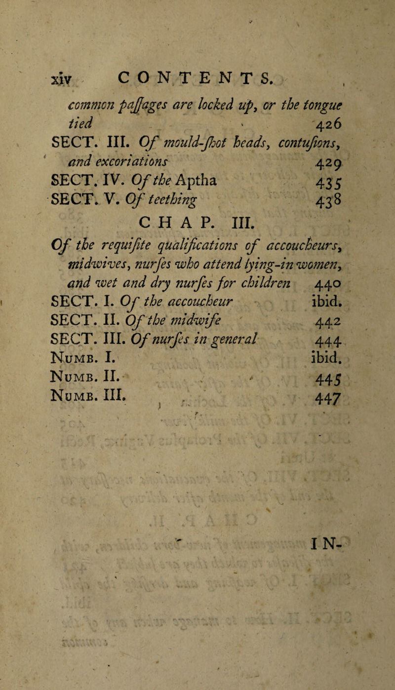 common p^llJages are locked upy or the tongue tied 426 SECT.' III. Of mouU-Jhof heads^ contufionsy and excoriations .429 SECT. IV. Of the Aptha 435 SECT'. V. Of teething , . 438 CHAP. III. Of the requifite qualifications of accoucheursy ^ midwivesy nurfes who attend lying- .in womeUy and wet and dry nurfes for children 440 SECT. I. Of the accoucheur ibid. SECT. II. Of the midwife 442 SECT. III. Of nurfes in general 444 Numb. I. ibid. Numb. II.- . 445 Numb. III. 447 n, . 1 ' IN-