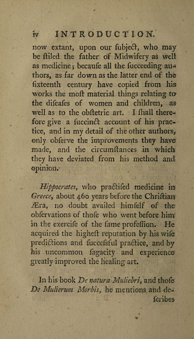 now extant, upon our fubjeft, who may be ftiled the father of Midwifery as well as medicine; becaufe all the fucceeding au^ thors, as far down as the latter end of the fixteenth century have copied from his works the moft material things relating ta the difeafes of women and children, as well as to the obftetric art. I fhall there¬ fore give a fuccinft account of his prac¬ tice, and in my detail of the other authors,, only obferve the improvements they have made, and* the circumftances in which they have deviated from his method and opinion.* Hippocratesy who praflifed medicine in Greece^ about 460 years before the Chriftian- JEva, no doubt availed hirnfelf of the obfervations of thofe who went before him in the exercife of the fame profeffion. He acquired the highefl: reputation by his wife predidions and fuccefsful practice, and by his uncommon fagacity and experience* greatly improved the healing art. In his book De natiira Muliehri^ and thofe He Mulierum Morbisy he mentions, and de- feribes