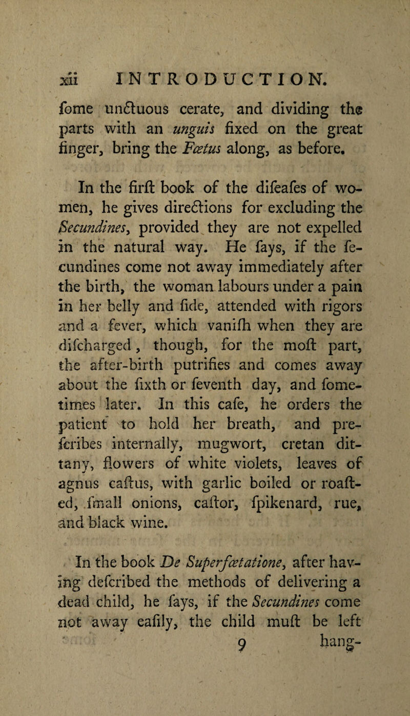 fome unduous cerate, and dividing the parts with an unguis fixed on the great finger, bring the Fcetm along, as before. In the firft book of the difeafes of wo¬ men, he gives dire6lions for excluding the EecundineSy provided^ they are not expelled in the natural way. He fays, if the fe- cundines come not away immediately after the birth, the woman labours under a pain in her belly and fide, attended with rigors and a fever, which vanifii when they are difcharged, though, for the moil part, the after-birth putrifies and comes away about the fixth or feventh day, and fome- times later. In this cafe, he orders the patient to hold her breath, and pre- fcribes internally, mugwort, Cretan dit¬ tany, flowers of white violets, leaves of agnus caftus, with garlic boiled or roaft- ed, .fmall onions, caftor, fpikenard, rue, and black wine. In the book De Superfcetaiiofte, after hav¬ ing defcribed the methods of delivering a dead child, he fays, if the Secundmes come not away eafily, the child muft be left 9 hang-