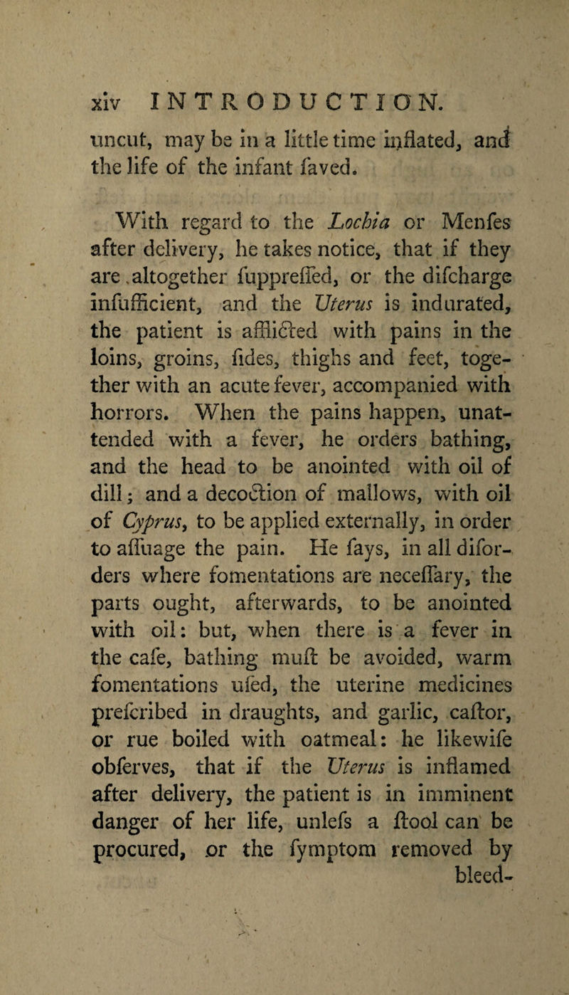 uncut, may be in a little time inflated, and the life of the infant faved. With regard to the Lochia or Menfes after delivery, he takes notice, that if they are,altogether fupprefTed, or the difcharge infufficient, and the Uterus is indurated, the patient is afflifted with pains in the loins, groins, Tides, thighs and feet, toge¬ ther with an acute fever, accompanied with horrors. When the pains happen, unat¬ tended with a fever, he orders bathing, and the head to be anointed with oil of dill; and a decoction of mallows, with oil of Cyprus, to be applied externally, in order to affuage the pain. He fays, in all difor- ders where fomentations are neceffary, the parts ought, afterwards, to be anointed with oil: but, when there is a fever in the cafe, bathing mufl: be avoided, warm fomentations uled, the uterine medicines prefcribed in draughts, and garlic, caftor, or rue boiled with oatmeal: he likewife obferves, that if the Uterus is inflamed after delivery, the patient is in imminent danger of her life, unlefs a ftool can be procured, or the fymptom removed by bleed-